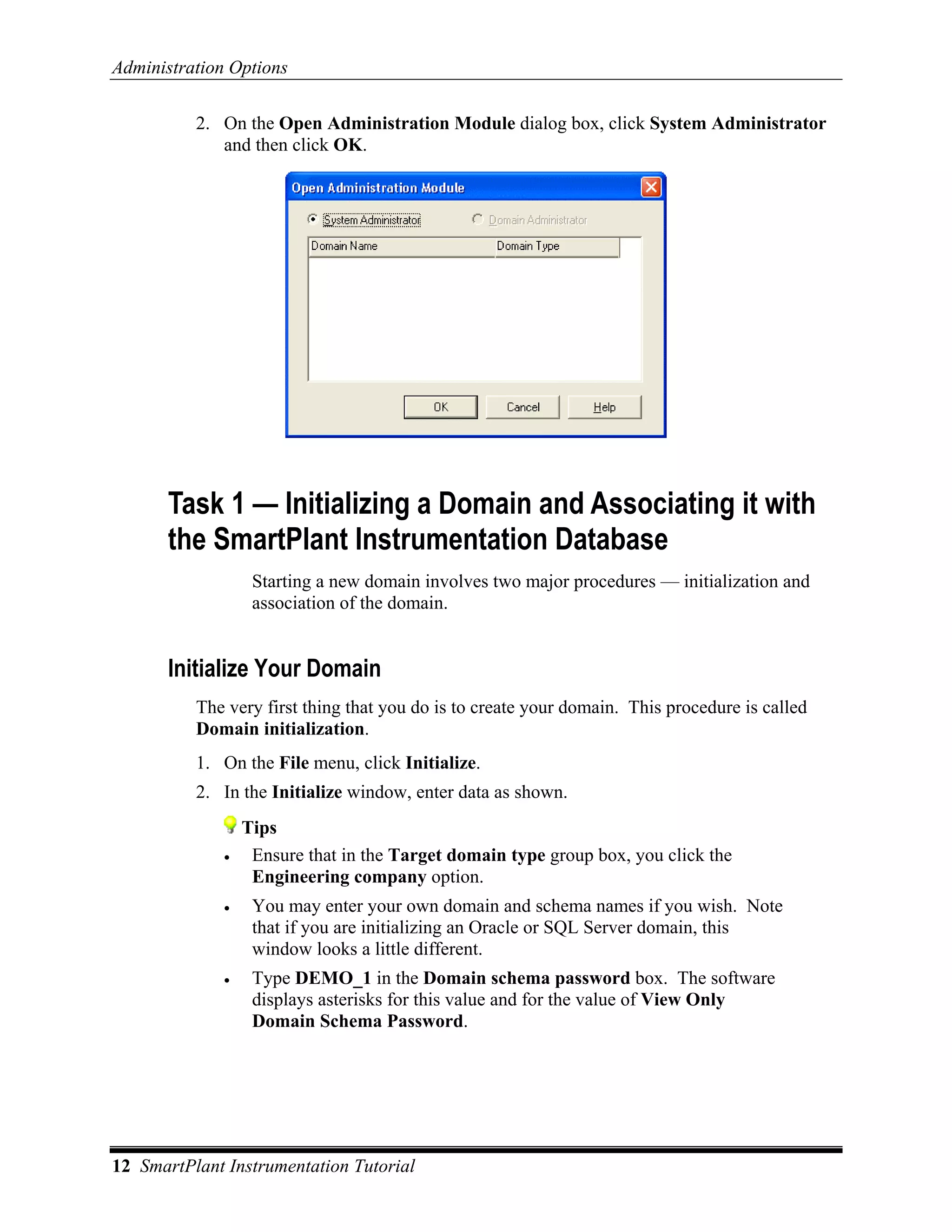 Administration Options

          2. On the Open Administration Module dialog box, click System Administrator
             and then click OK.




       Task 1 — Initializing a Domain and Associating it with
       the SmartPlant Instrumentation Database
                   Starting a new domain involves two major procedures — initialization and
                   association of the domain.


       Initialize Your Domain
          The very first thing that you do is to create your domain. This procedure is called
          Domain initialization.
          1. On the File menu, click Initialize.
          2. In the Initialize window, enter data as shown.
                  Tips
              •    Ensure that in the Target domain type group box, you click the
                   Engineering company option.
              •    You may enter your own domain and schema names if you wish. Note
                   that if you are initializing an Oracle or SQL Server domain, this
                   window looks a little different.
              •    Type DEMO_1 in the Domain schema password box. The software
                   displays asterisks for this value and for the value of View Only
                   Domain Schema Password.




12 SmartPlant Instrumentation Tutorial
 