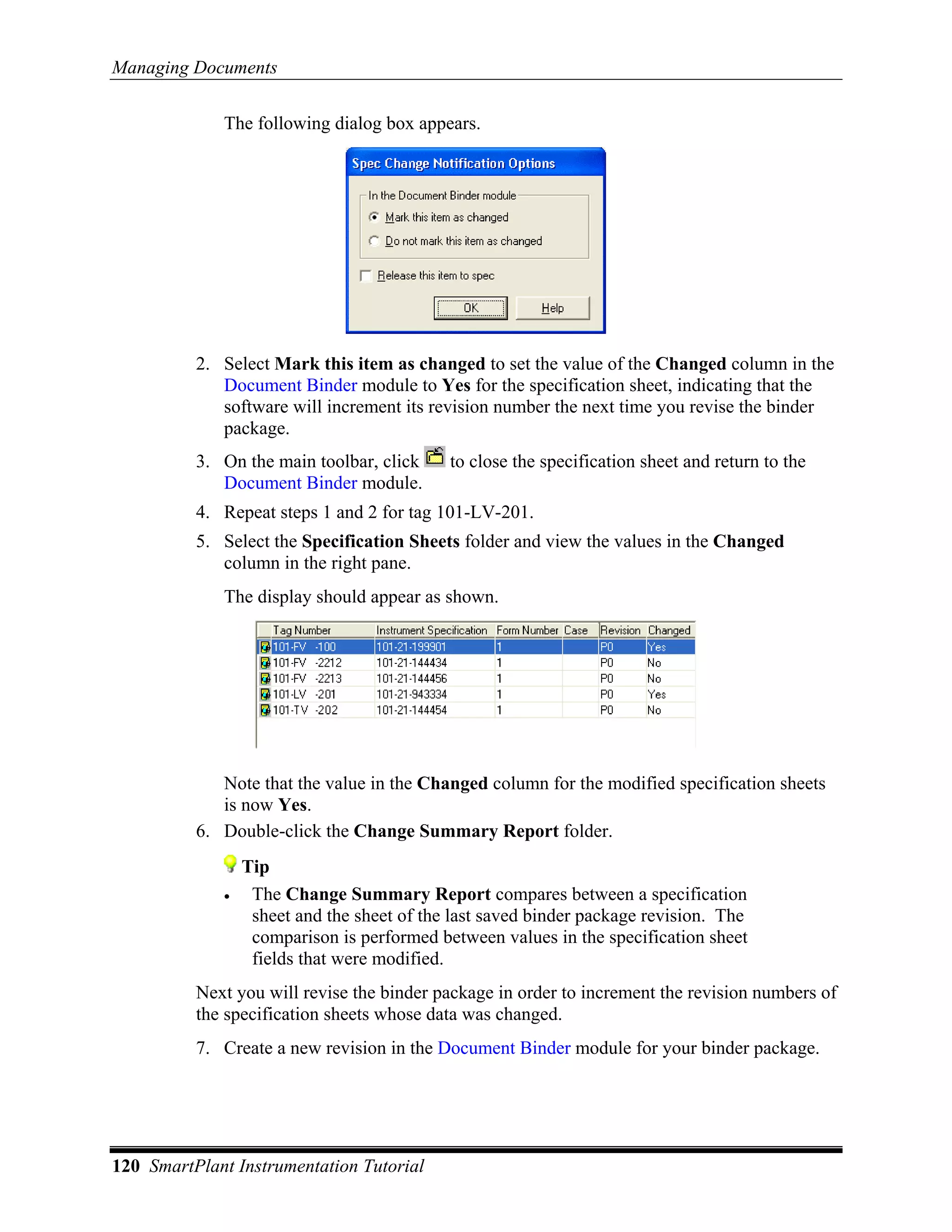 Managing Documents

             The following dialog box appears.




          2. Select Mark this item as changed to set the value of the Changed column in the
             Document Binder module to Yes for the specification sheet, indicating that the
             software will increment its revision number the next time you revise the binder
             package.
          3. On the main toolbar, click     to close the specification sheet and return to the
             Document Binder module.
          4. Repeat steps 1 and 2 for tag 101-LV-201.
          5. Select the Specification Sheets folder and view the values in the Changed
             column in the right pane.
             The display should appear as shown.




             Note that the value in the Changed column for the modified specification sheets
             is now Yes.
          6. Double-click the Change Summary Report folder.
                 Tip
             •    The Change Summary Report compares between a specification
                  sheet and the sheet of the last saved binder package revision. The
                  comparison is performed between values in the specification sheet
                  fields that were modified.
          Next you will revise the binder package in order to increment the revision numbers of
          the specification sheets whose data was changed.
          7. Create a new revision in the Document Binder module for your binder package.




120 SmartPlant Instrumentation Tutorial
 