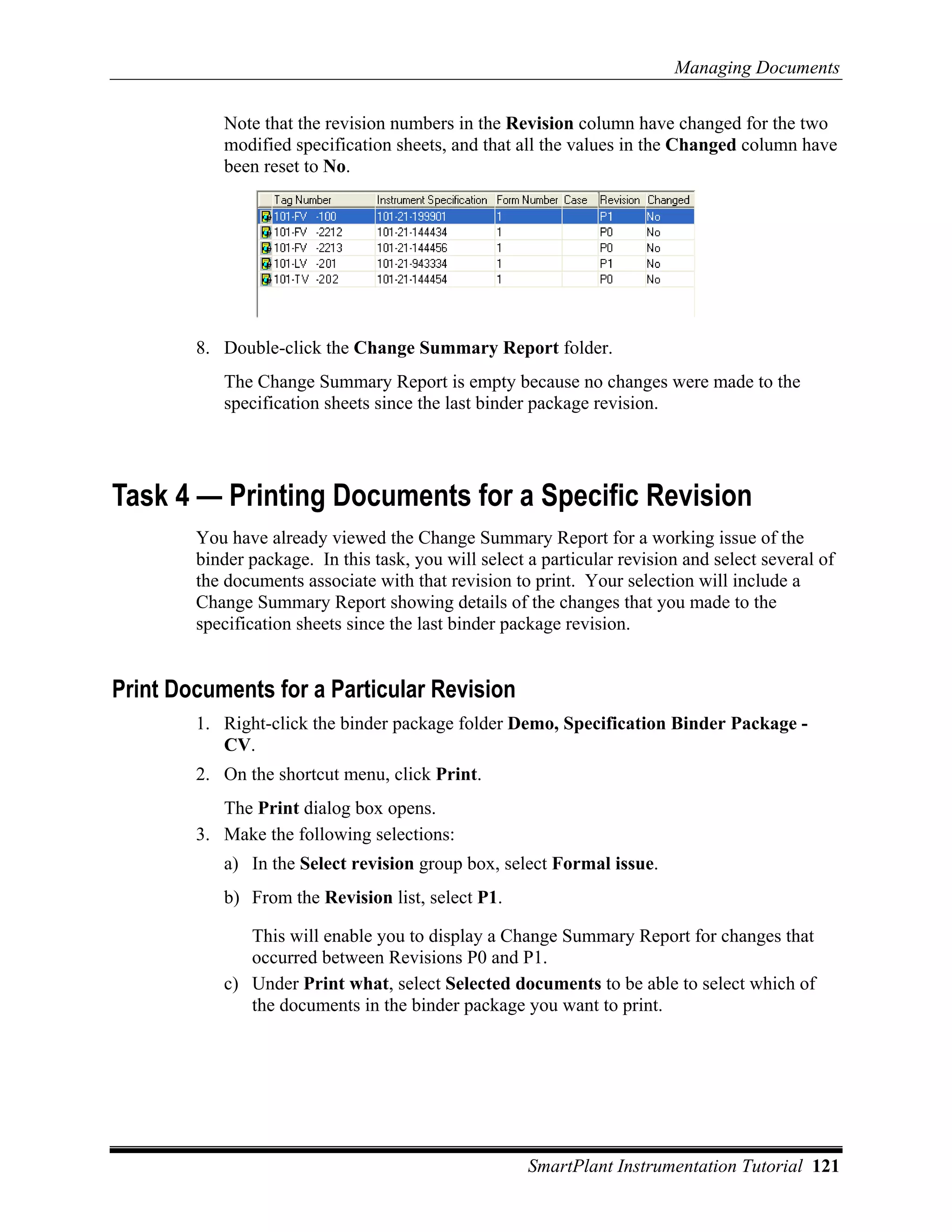 Managing Documents

           Note that the revision numbers in the Revision column have changed for the two
           modified specification sheets, and that all the values in the Changed column have
           been reset to No.




        8. Double-click the Change Summary Report folder.
           The Change Summary Report is empty because no changes were made to the
           specification sheets since the last binder package revision.




Task 4 — Printing Documents for a Specific Revision
        You have already viewed the Change Summary Report for a working issue of the
        binder package. In this task, you will select a particular revision and select several of
        the documents associate with that revision to print. Your selection will include a
        Change Summary Report showing details of the changes that you made to the
        specification sheets since the last binder package revision.


Print Documents for a Particular Revision
        1. Right-click the binder package folder Demo, Specification Binder Package -
           CV.
        2. On the shortcut menu, click Print.
           The Print dialog box opens.
        3. Make the following selections:
           a) In the Select revision group box, select Formal issue.
           b) From the Revision list, select P1.

              This will enable you to display a Change Summary Report for changes that
              occurred between Revisions P0 and P1.
           c) Under Print what, select Selected documents to be able to select which of
              the documents in the binder package you want to print.




                                                      SmartPlant Instrumentation Tutorial 121
 
