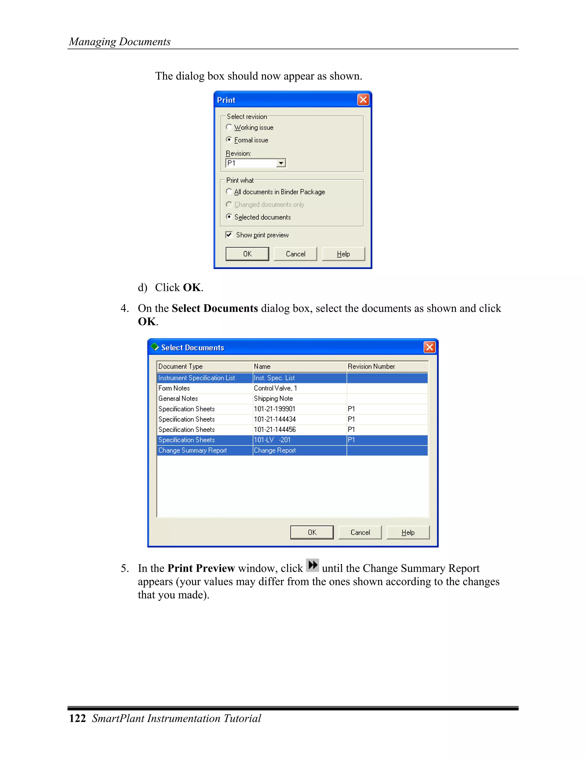 Managing Documents

                 The dialog box should now appear as shown.




             d) Click OK.
          4. On the Select Documents dialog box, select the documents as shown and click
             OK.




          5. In the Print Preview window, click     until the Change Summary Report
             appears (your values may differ from the ones shown according to the changes
             that you made).




122 SmartPlant Instrumentation Tutorial
 