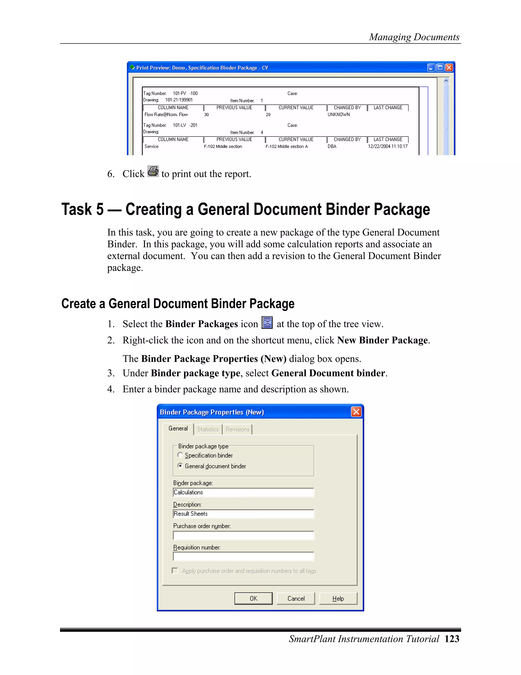 Managing Documents




       6. Click    to print out the report.


Task 5 — Creating a General Document Binder Package
       In this task, you are going to create a new package of the type General Document
       Binder. In this package, you will add some calculation reports and associate an
       external document. You can then add a revision to the General Document Binder
       package.


Create a General Document Binder Package
       1. Select the Binder Packages icon      at the top of the tree view.
       2. Right-click the icon and on the shortcut menu, click New Binder Package.
          The Binder Package Properties (New) dialog box opens.
       3. Under Binder package type, select General Document binder.
       4. Enter a binder package name and description as shown.




                                                  SmartPlant Instrumentation Tutorial 123
 