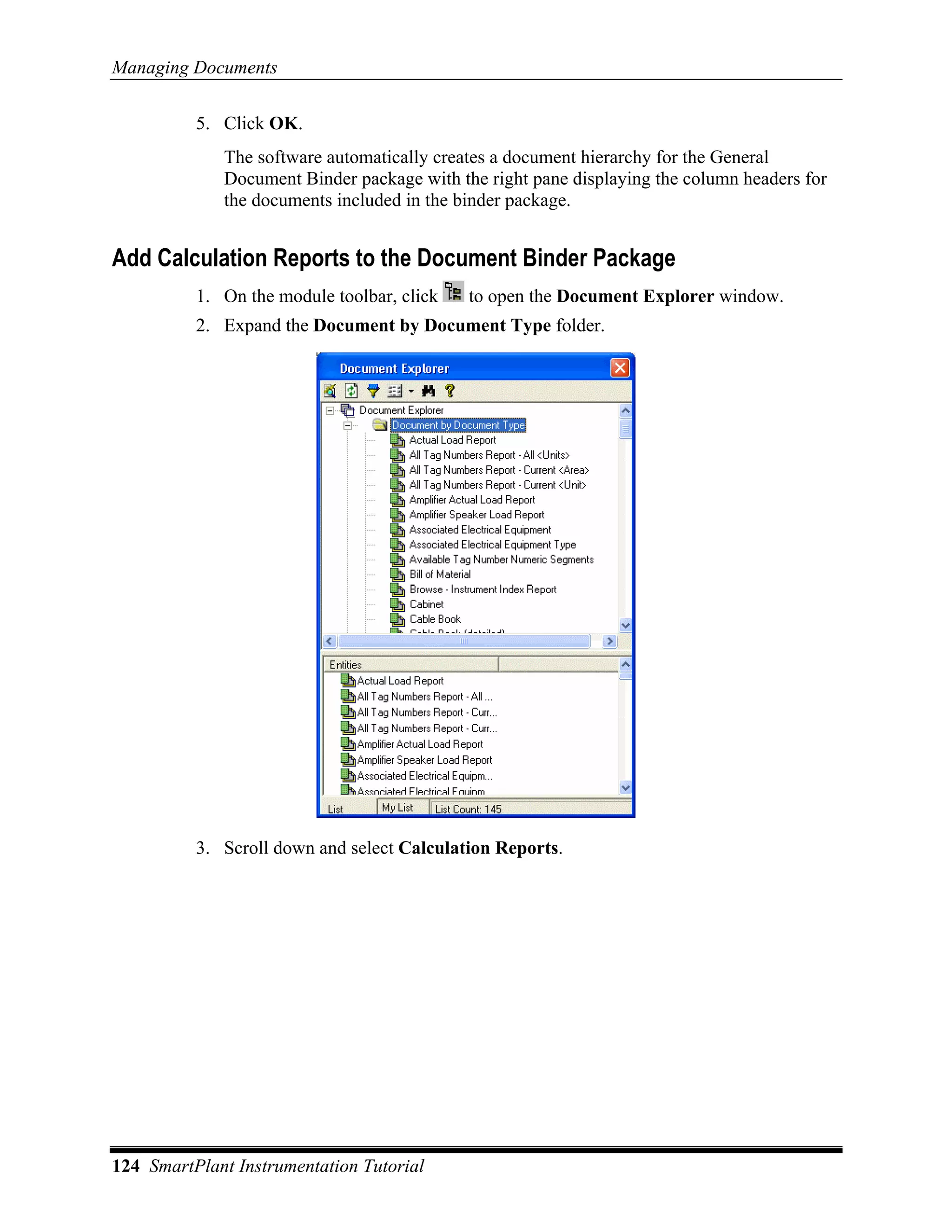 Managing Documents

          5. Click OK.
             The software automatically creates a document hierarchy for the General
             Document Binder package with the right pane displaying the column headers for
             the documents included in the binder package.


Add Calculation Reports to the Document Binder Package
          1. On the module toolbar, click   to open the Document Explorer window.
          2. Expand the Document by Document Type folder.




          3. Scroll down and select Calculation Reports.




124 SmartPlant Instrumentation Tutorial
 