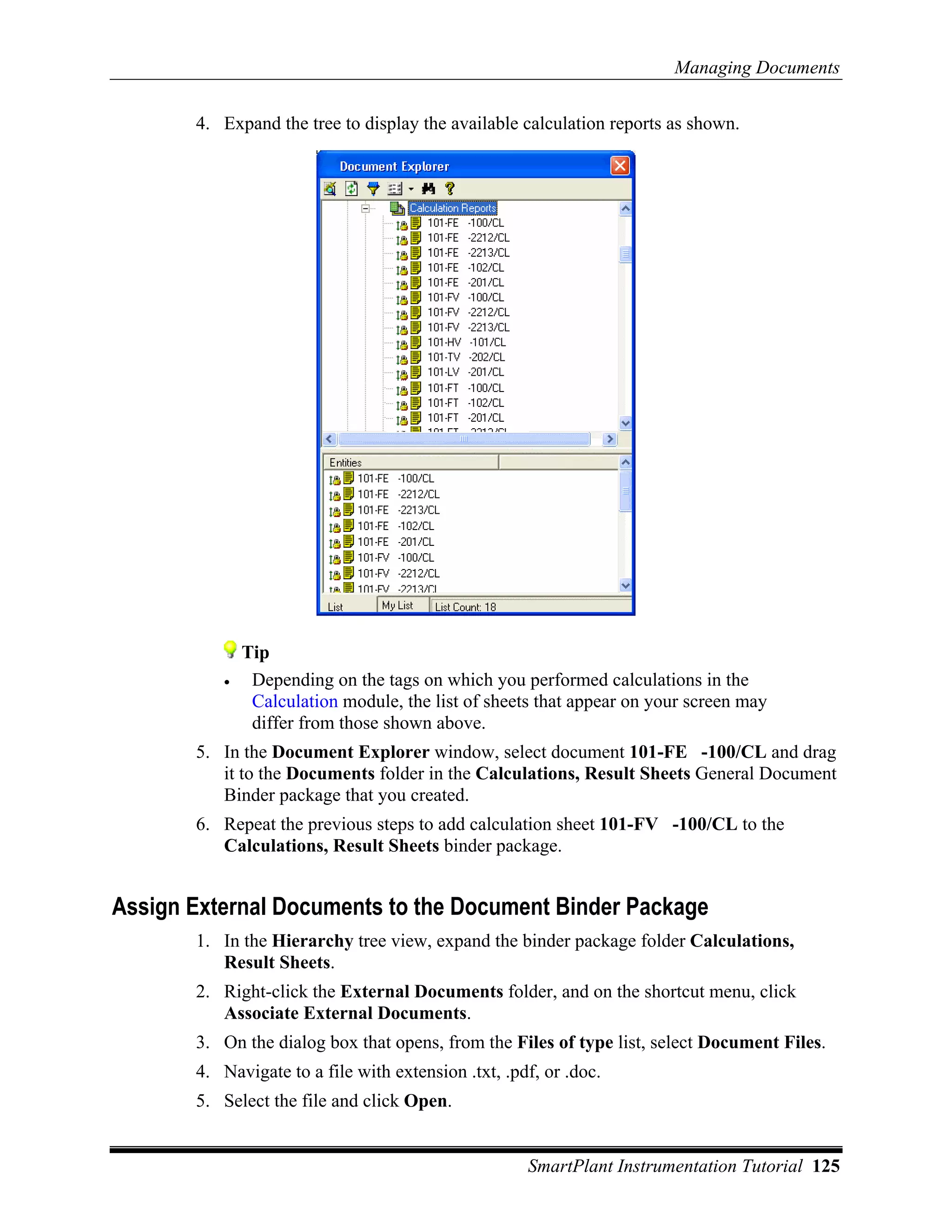 Managing Documents

       4. Expand the tree to display the available calculation reports as shown.




              Tip
          •    Depending on the tags on which you performed calculations in the
               Calculation module, the list of sheets that appear on your screen may
               differ from those shown above.
       5. In the Document Explorer window, select document 101-FE -100/CL and drag
          it to the Documents folder in the Calculations, Result Sheets General Document
          Binder package that you created.
       6. Repeat the previous steps to add calculation sheet 101-FV -100/CL to the
          Calculations, Result Sheets binder package.


Assign External Documents to the Document Binder Package
       1. In the Hierarchy tree view, expand the binder package folder Calculations,
          Result Sheets.
       2. Right-click the External Documents folder, and on the shortcut menu, click
          Associate External Documents.
       3. On the dialog box that opens, from the Files of type list, select Document Files.
       4. Navigate to a file with extension .txt, .pdf, or .doc.
       5. Select the file and click Open.


                                                     SmartPlant Instrumentation Tutorial 125
 