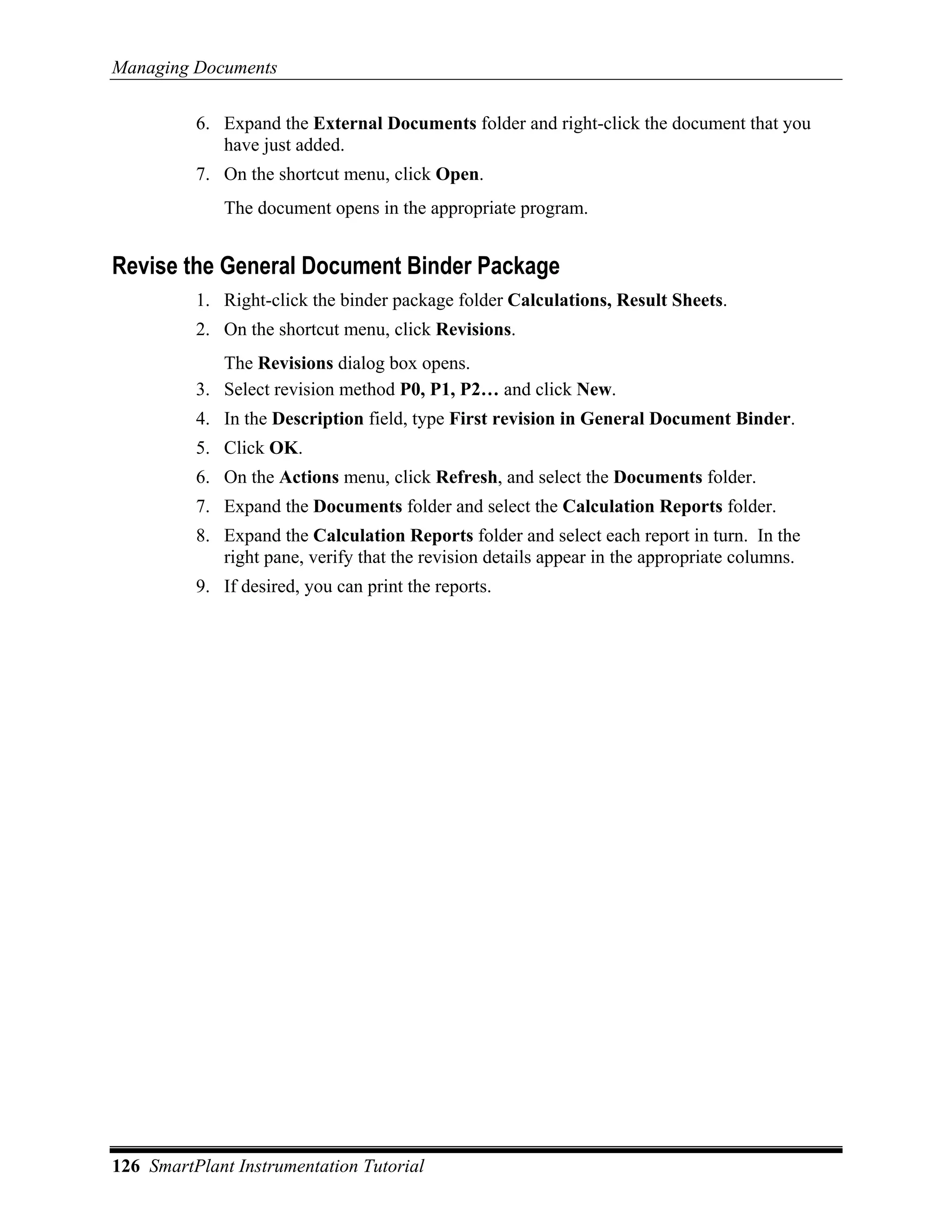 Managing Documents

          6. Expand the External Documents folder and right-click the document that you
             have just added.
          7. On the shortcut menu, click Open.
             The document opens in the appropriate program.


Revise the General Document Binder Package
          1. Right-click the binder package folder Calculations, Result Sheets.
          2. On the shortcut menu, click Revisions.
             The Revisions dialog box opens.
          3. Select revision method P0, P1, P2… and click New.
          4. In the Description field, type First revision in General Document Binder.
          5. Click OK.
          6. On the Actions menu, click Refresh, and select the Documents folder.
          7. Expand the Documents folder and select the Calculation Reports folder.
          8. Expand the Calculation Reports folder and select each report in turn. In the
             right pane, verify that the revision details appear in the appropriate columns.
          9. If desired, you can print the reports.




126 SmartPlant Instrumentation Tutorial
 