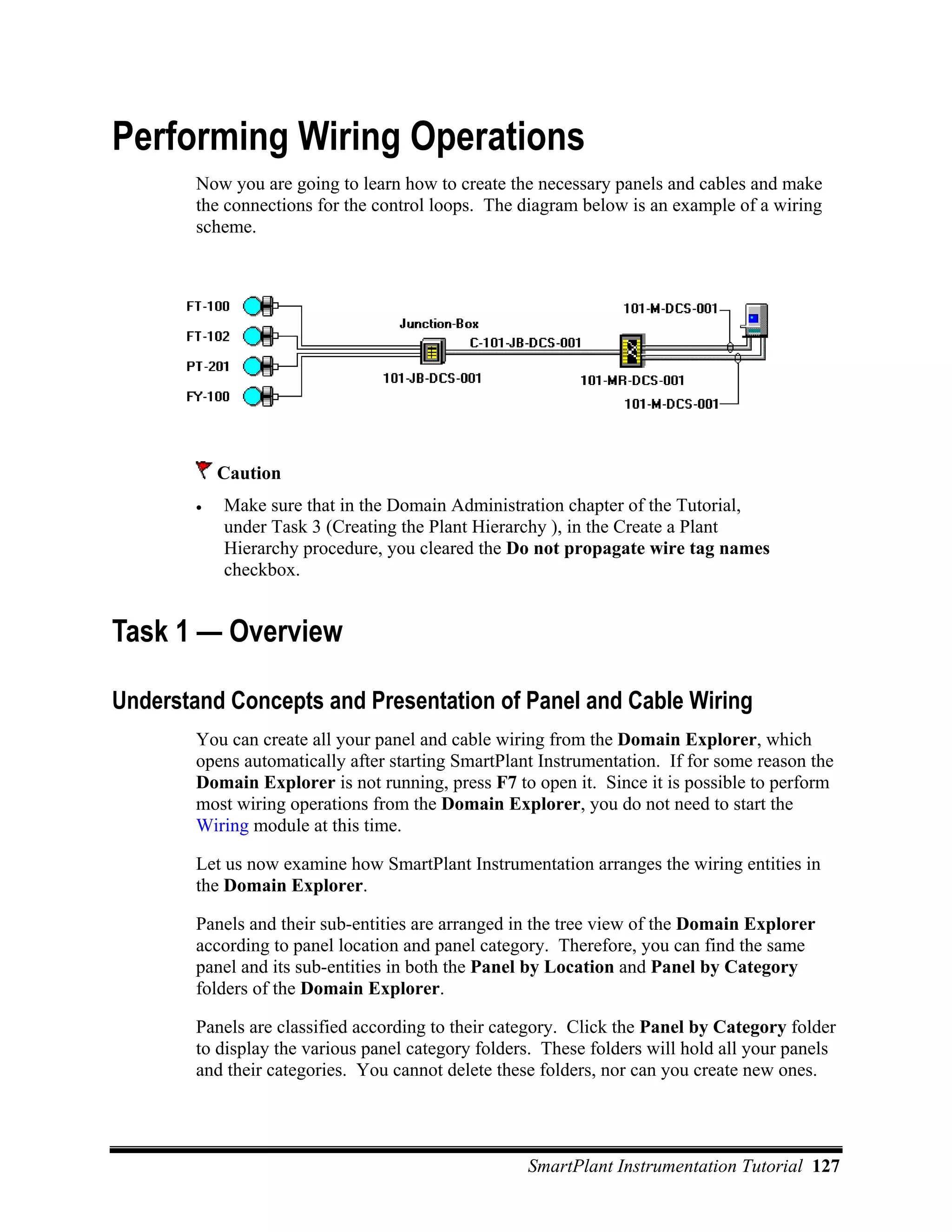 Performing Wiring Operations
        Now you are going to learn how to create the necessary panels and cables and make
        the connections for the control loops. The diagram below is an example of a wiring
        scheme.




            Caution
        •   Make sure that in the Domain Administration chapter of the Tutorial,
            under Task 3 (Creating the Plant Hierarchy ), in the Create a Plant
            Hierarchy procedure, you cleared the Do not propagate wire tag names
            checkbox.


Task 1 — Overview

Understand Concepts and Presentation of Panel and Cable Wiring
        You can create all your panel and cable wiring from the Domain Explorer, which
        opens automatically after starting SmartPlant Instrumentation. If for some reason the
        Domain Explorer is not running, press F7 to open it. Since it is possible to perform
        most wiring operations from the Domain Explorer, you do not need to start the
        Wiring module at this time.

        Let us now examine how SmartPlant Instrumentation arranges the wiring entities in
        the Domain Explorer.

        Panels and their sub-entities are arranged in the tree view of the Domain Explorer
        according to panel location and panel category. Therefore, you can find the same
        panel and its sub-entities in both the Panel by Location and Panel by Category
        folders of the Domain Explorer.

        Panels are classified according to their category. Click the Panel by Category folder
        to display the various panel category folders. These folders will hold all your panels
        and their categories. You cannot delete these folders, nor can you create new ones.




                                                    SmartPlant Instrumentation Tutorial 127
 