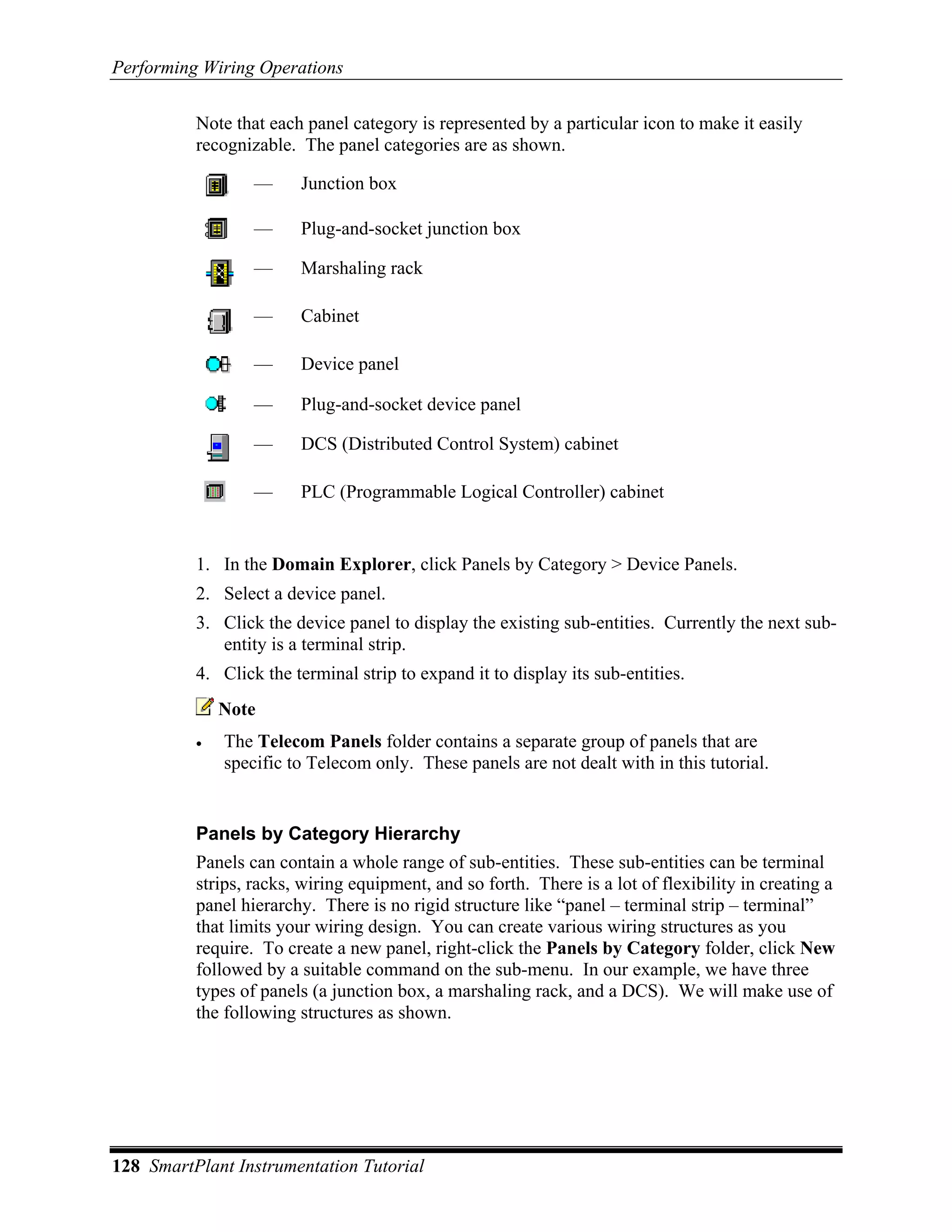 Performing Wiring Operations

          Note that each panel category is represented by a particular icon to make it easily
          recognizable. The panel categories are as shown.

                  —     Junction box

                  —     Plug-and-socket junction box

                  —     Marshaling rack

                  —     Cabinet

                  —     Device panel

                  —     Plug-and-socket device panel

                  —     DCS (Distributed Control System) cabinet

                  —     PLC (Programmable Logical Controller) cabinet


          1. In the Domain Explorer, click Panels by Category > Device Panels.
          2. Select a device panel.
          3. Click the device panel to display the existing sub-entities. Currently the next sub-
             entity is a terminal strip.
          4. Click the terminal strip to expand it to display its sub-entities.
              Note
          •   The Telecom Panels folder contains a separate group of panels that are
              specific to Telecom only. These panels are not dealt with in this tutorial.


          Panels by Category Hierarchy
          Panels can contain a whole range of sub-entities. These sub-entities can be terminal
          strips, racks, wiring equipment, and so forth. There is a lot of flexibility in creating a
          panel hierarchy. There is no rigid structure like “panel – terminal strip – terminal”
          that limits your wiring design. You can create various wiring structures as you
          require. To create a new panel, right-click the Panels by Category folder, click New
          followed by a suitable command on the sub-menu. In our example, we have three
          types of panels (a junction box, a marshaling rack, and a DCS). We will make use of
          the following structures as shown.




128 SmartPlant Instrumentation Tutorial
 