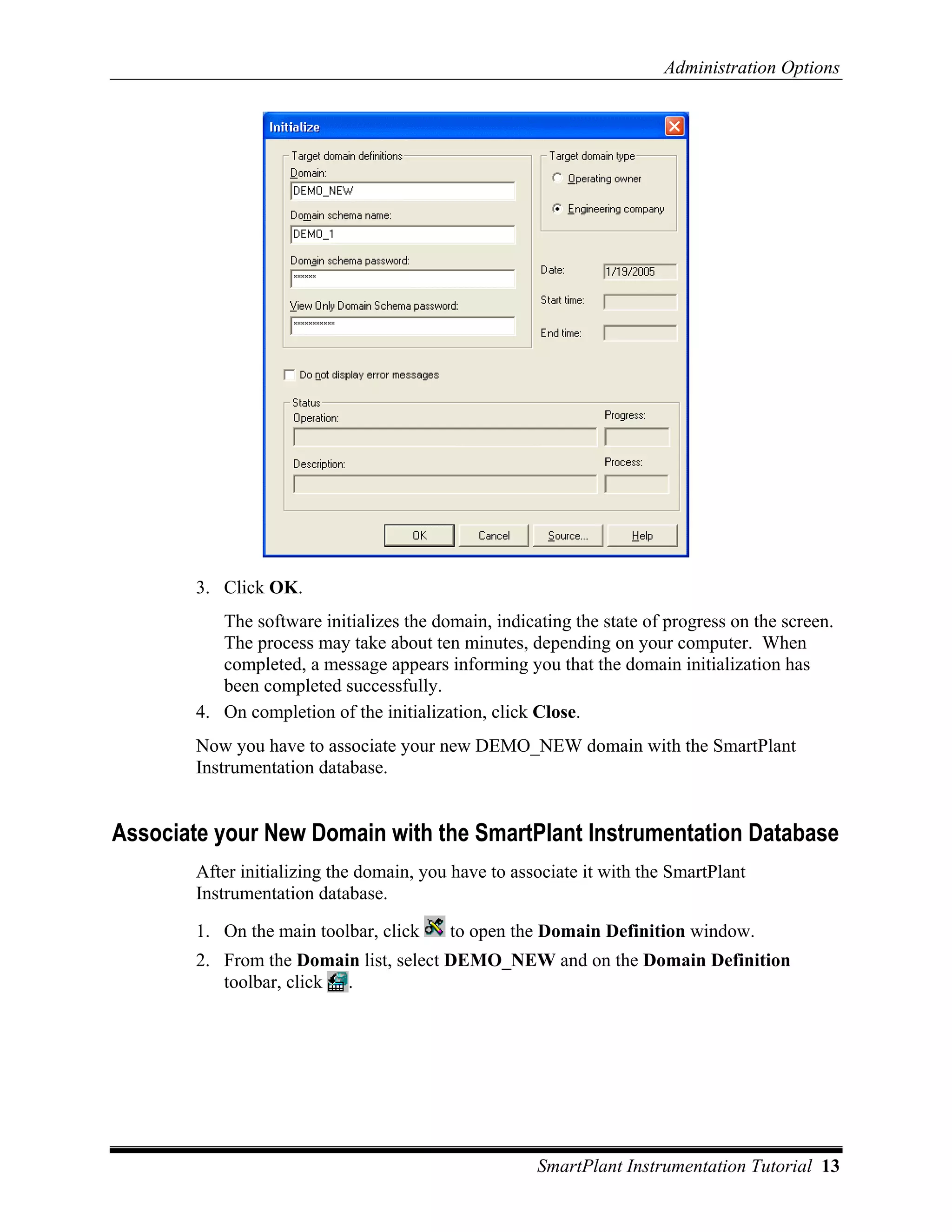 Administration Options




        3. Click OK.
           The software initializes the domain, indicating the state of progress on the screen.
           The process may take about ten minutes, depending on your computer. When
           completed, a message appears informing you that the domain initialization has
           been completed successfully.
        4. On completion of the initialization, click Close.
        Now you have to associate your new DEMO_NEW domain with the SmartPlant
        Instrumentation database.


Associate your New Domain with the SmartPlant Instrumentation Database
        After initializing the domain, you have to associate it with the SmartPlant
        Instrumentation database.

        1. On the main toolbar, click     to open the Domain Definition window.
        2. From the Domain list, select DEMO_NEW and on the Domain Definition
           toolbar, click .




                                                      SmartPlant Instrumentation Tutorial 13
 