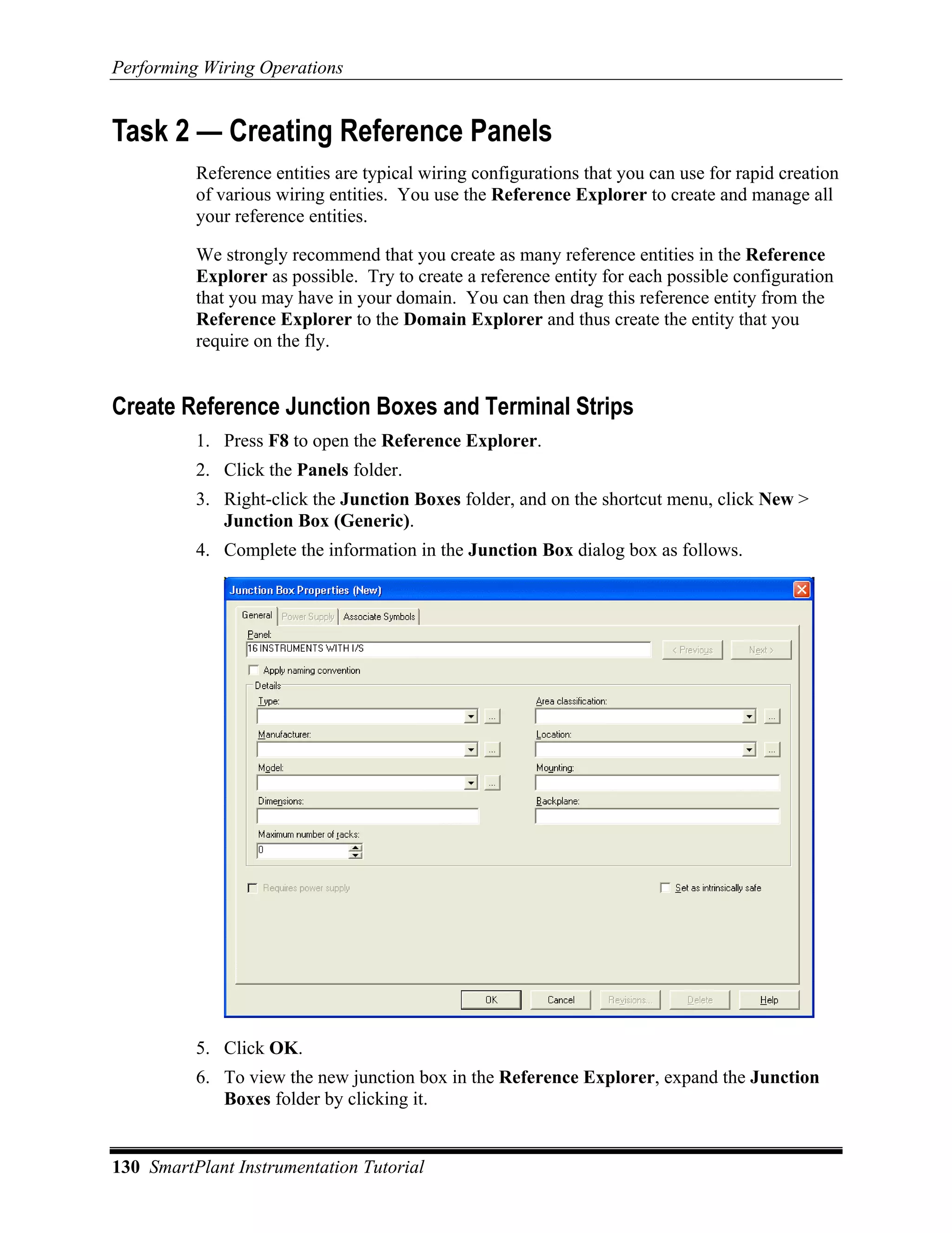 Performing Wiring Operations


Task 2 — Creating Reference Panels
          Reference entities are typical wiring configurations that you can use for rapid creation
          of various wiring entities. You use the Reference Explorer to create and manage all
          your reference entities.

          We strongly recommend that you create as many reference entities in the Reference
          Explorer as possible. Try to create a reference entity for each possible configuration
          that you may have in your domain. You can then drag this reference entity from the
          Reference Explorer to the Domain Explorer and thus create the entity that you
          require on the fly.


Create Reference Junction Boxes and Terminal Strips
          1. Press F8 to open the Reference Explorer.
          2. Click the Panels folder.
          3. Right-click the Junction Boxes folder, and on the shortcut menu, click New >
             Junction Box (Generic).
          4. Complete the information in the Junction Box dialog box as follows.




          5. Click OK.
          6. To view the new junction box in the Reference Explorer, expand the Junction
             Boxes folder by clicking it.


130 SmartPlant Instrumentation Tutorial
 