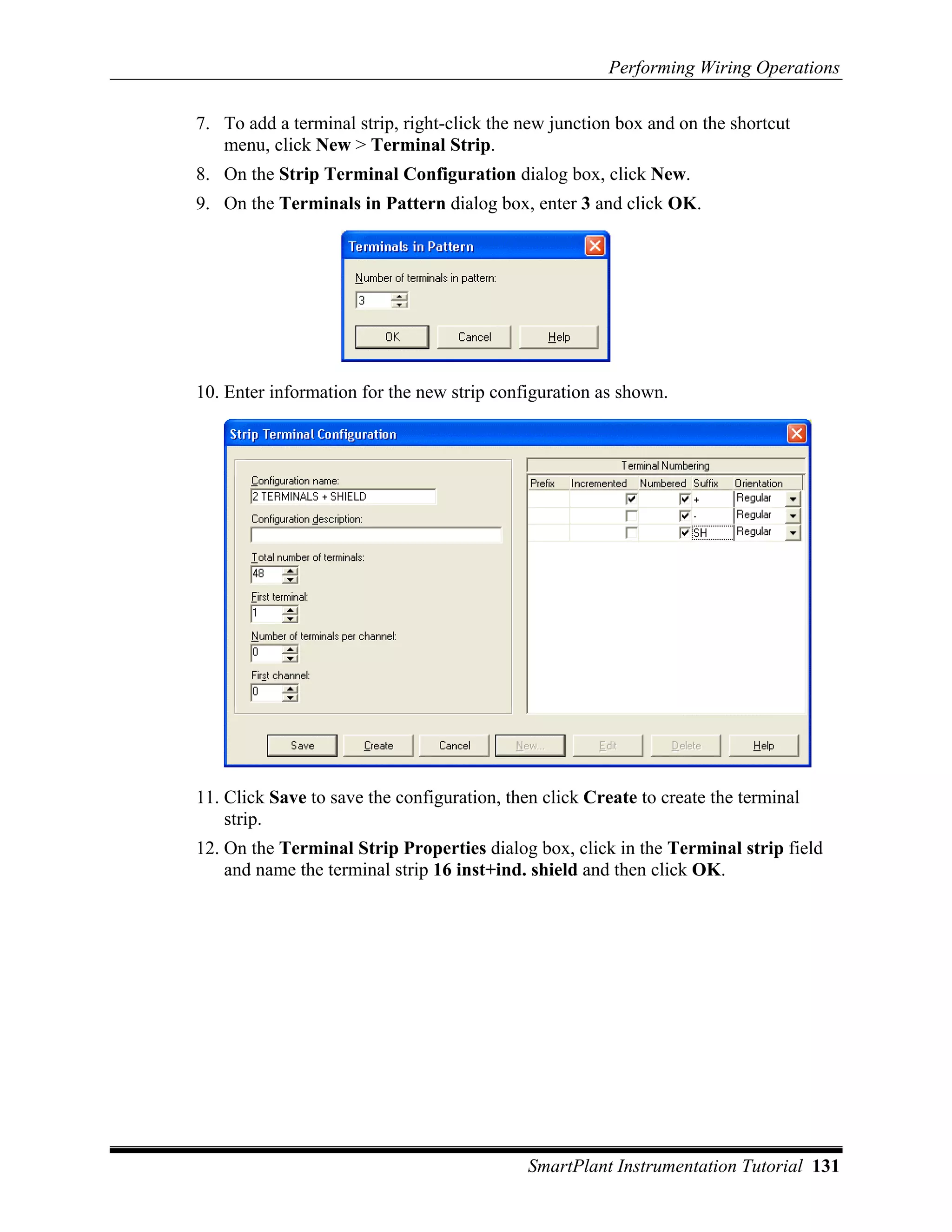 Performing Wiring Operations

7. To add a terminal strip, right-click the new junction box and on the shortcut
   menu, click New > Terminal Strip.
8. On the Strip Terminal Configuration dialog box, click New.
9. On the Terminals in Pattern dialog box, enter 3 and click OK.




10. Enter information for the new strip configuration as shown.




11. Click Save to save the configuration, then click Create to create the terminal
    strip.
12. On the Terminal Strip Properties dialog box, click in the Terminal strip field
    and name the terminal strip 16 inst+ind. shield and then click OK.




                                             SmartPlant Instrumentation Tutorial 131
 