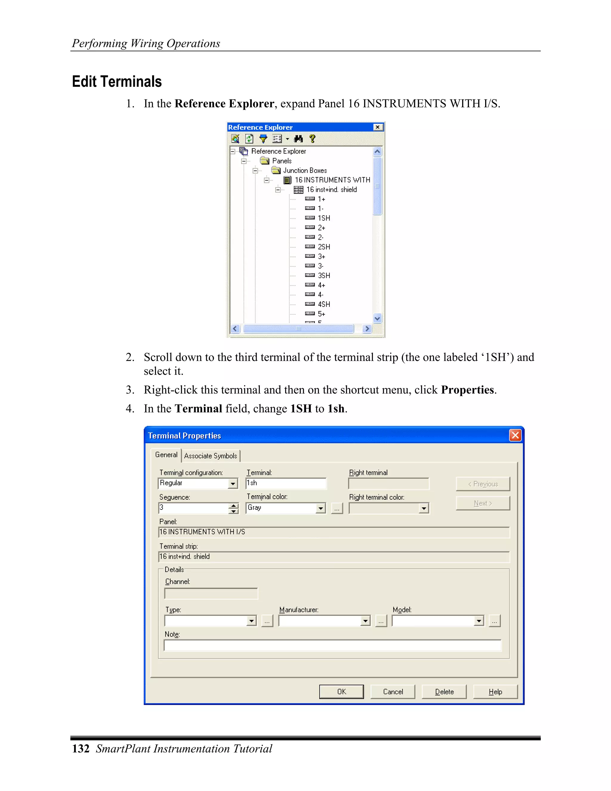 Performing Wiring Operations


Edit Terminals
          1. In the Reference Explorer, expand Panel 16 INSTRUMENTS WITH I/S.




          2. Scroll down to the third terminal of the terminal strip (the one labeled ‘1SH’) and
             select it.
          3. Right-click this terminal and then on the shortcut menu, click Properties.
          4. In the Terminal field, change 1SH to 1sh.




132 SmartPlant Instrumentation Tutorial
 