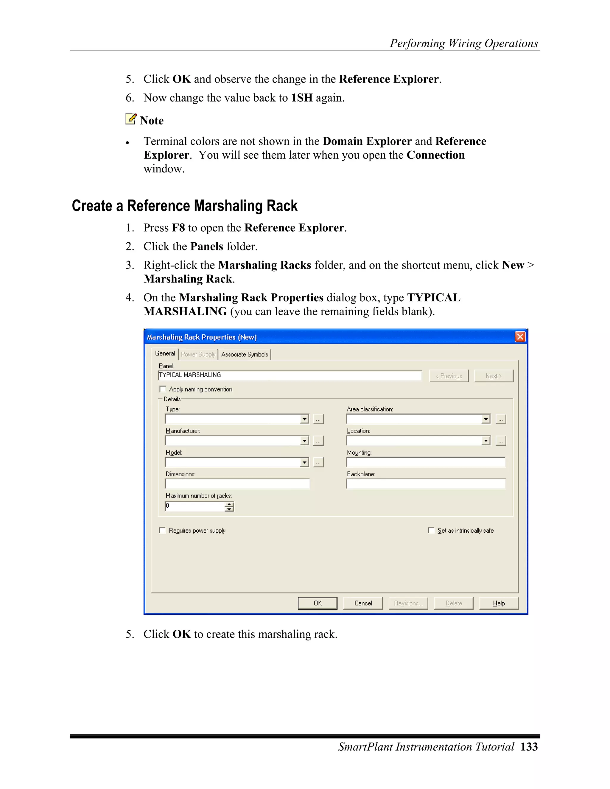 Performing Wiring Operations

        5. Click OK and observe the change in the Reference Explorer.
        6. Now change the value back to 1SH again.
            Note
        •   Terminal colors are not shown in the Domain Explorer and Reference
            Explorer. You will see them later when you open the Connection
            window.


Create a Reference Marshaling Rack
        1. Press F8 to open the Reference Explorer.
        2. Click the Panels folder.
        3. Right-click the Marshaling Racks folder, and on the shortcut menu, click New >
           Marshaling Rack.
        4. On the Marshaling Rack Properties dialog box, type TYPICAL
           MARSHALING (you can leave the remaining fields blank).




        5. Click OK to create this marshaling rack.




                                                      SmartPlant Instrumentation Tutorial 133
 