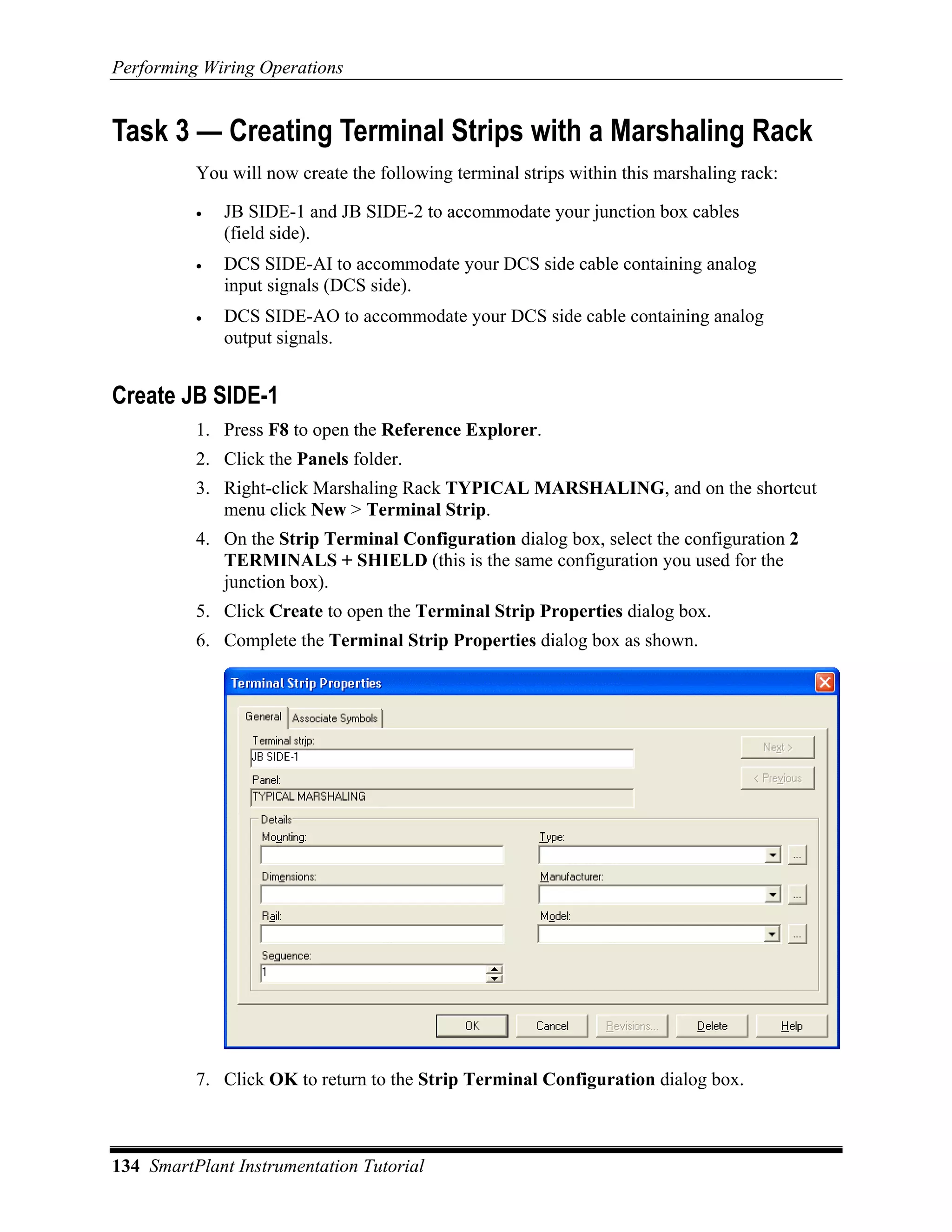 Performing Wiring Operations


Task 3 — Creating Terminal Strips with a Marshaling Rack
          You will now create the following terminal strips within this marshaling rack:

          •   JB SIDE-1 and JB SIDE-2 to accommodate your junction box cables
              (field side).
          •   DCS SIDE-AI to accommodate your DCS side cable containing analog
              input signals (DCS side).
          •   DCS SIDE-AO to accommodate your DCS side cable containing analog
              output signals.


Create JB SIDE-1
          1. Press F8 to open the Reference Explorer.
          2. Click the Panels folder.
          3. Right-click Marshaling Rack TYPICAL MARSHALING, and on the shortcut
             menu click New > Terminal Strip.
          4. On the Strip Terminal Configuration dialog box, select the configuration 2
             TERMINALS + SHIELD (this is the same configuration you used for the
             junction box).
          5. Click Create to open the Terminal Strip Properties dialog box.
          6. Complete the Terminal Strip Properties dialog box as shown.




          7. Click OK to return to the Strip Terminal Configuration dialog box.



134 SmartPlant Instrumentation Tutorial
 