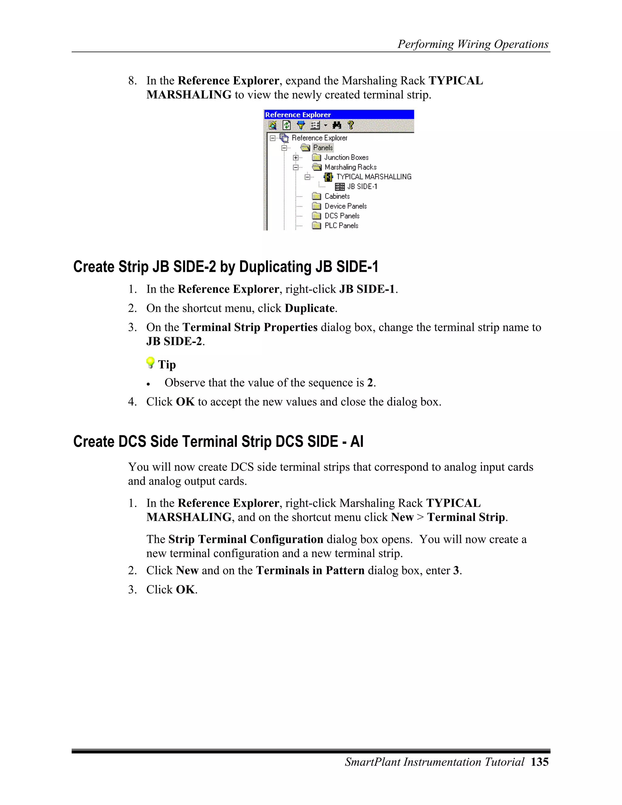 Performing Wiring Operations

        8. In the Reference Explorer, expand the Marshaling Rack TYPICAL
           MARSHALING to view the newly created terminal strip.




Create Strip JB SIDE-2 by Duplicating JB SIDE-1
        1. In the Reference Explorer, right-click JB SIDE-1.
        2. On the shortcut menu, click Duplicate.
        3. On the Terminal Strip Properties dialog box, change the terminal strip name to
           JB SIDE-2.
               Tip
           •    Observe that the value of the sequence is 2.
        4. Click OK to accept the new values and close the dialog box.


Create DCS Side Terminal Strip DCS SIDE - AI
        You will now create DCS side terminal strips that correspond to analog input cards
        and analog output cards.
        1. In the Reference Explorer, right-click Marshaling Rack TYPICAL
           MARSHALING, and on the shortcut menu click New > Terminal Strip.
           The Strip Terminal Configuration dialog box opens. You will now create a
           new terminal configuration and a new terminal strip.
        2. Click New and on the Terminals in Pattern dialog box, enter 3.
        3. Click OK.




                                                     SmartPlant Instrumentation Tutorial 135
 