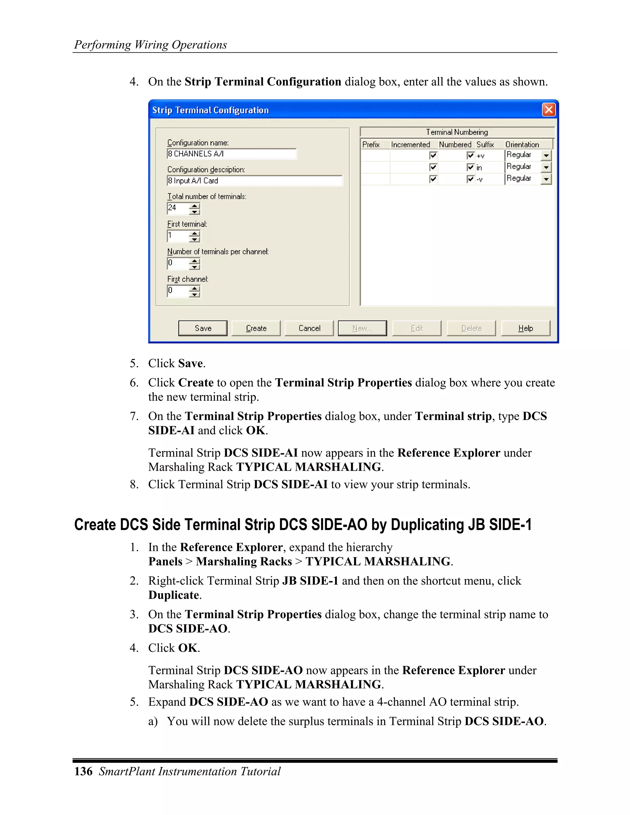 Performing Wiring Operations

          4. On the Strip Terminal Configuration dialog box, enter all the values as shown.




          5. Click Save.
          6. Click Create to open the Terminal Strip Properties dialog box where you create
             the new terminal strip.
          7. On the Terminal Strip Properties dialog box, under Terminal strip, type DCS
             SIDE-AI and click OK.
             Terminal Strip DCS SIDE-AI now appears in the Reference Explorer under
             Marshaling Rack TYPICAL MARSHALING.
          8. Click Terminal Strip DCS SIDE-AI to view your strip terminals.


Create DCS Side Terminal Strip DCS SIDE-AO by Duplicating JB SIDE-1
          1. In the Reference Explorer, expand the hierarchy
             Panels > Marshaling Racks > TYPICAL MARSHALING.
          2. Right-click Terminal Strip JB SIDE-1 and then on the shortcut menu, click
             Duplicate.
          3. On the Terminal Strip Properties dialog box, change the terminal strip name to
             DCS SIDE-AO.
          4. Click OK.
             Terminal Strip DCS SIDE-AO now appears in the Reference Explorer under
             Marshaling Rack TYPICAL MARSHALING.
          5. Expand DCS SIDE-AO as we want to have a 4-channel AO terminal strip.
             a) You will now delete the surplus terminals in Terminal Strip DCS SIDE-AO.



136 SmartPlant Instrumentation Tutorial
 