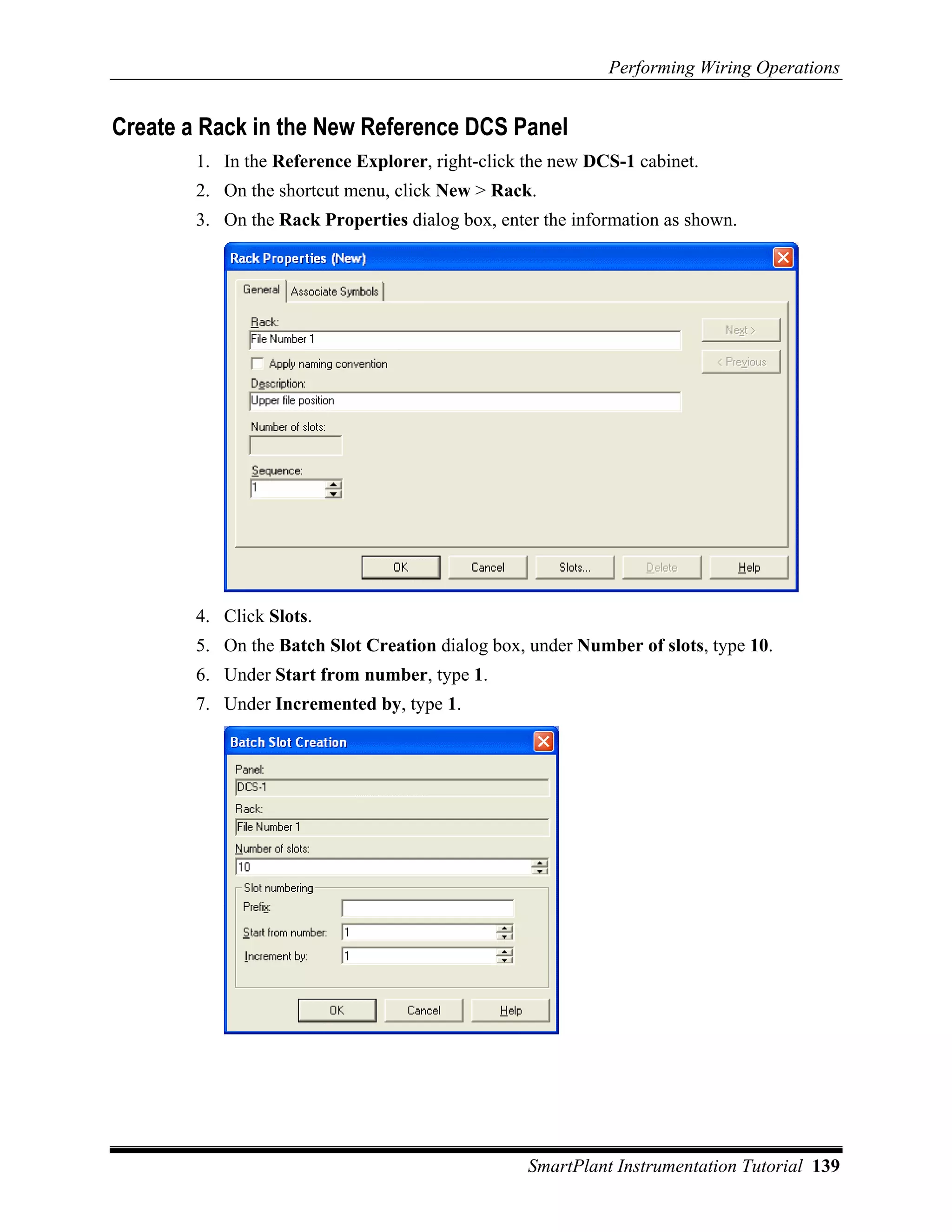 Performing Wiring Operations


Create a Rack in the New Reference DCS Panel
        1. In the Reference Explorer, right-click the new DCS-1 cabinet.
        2. On the shortcut menu, click New > Rack.
        3. On the Rack Properties dialog box, enter the information as shown.




        4. Click Slots.
        5. On the Batch Slot Creation dialog box, under Number of slots, type 10.
        6. Under Start from number, type 1.
        7. Under Incremented by, type 1.




                                                  SmartPlant Instrumentation Tutorial 139
 