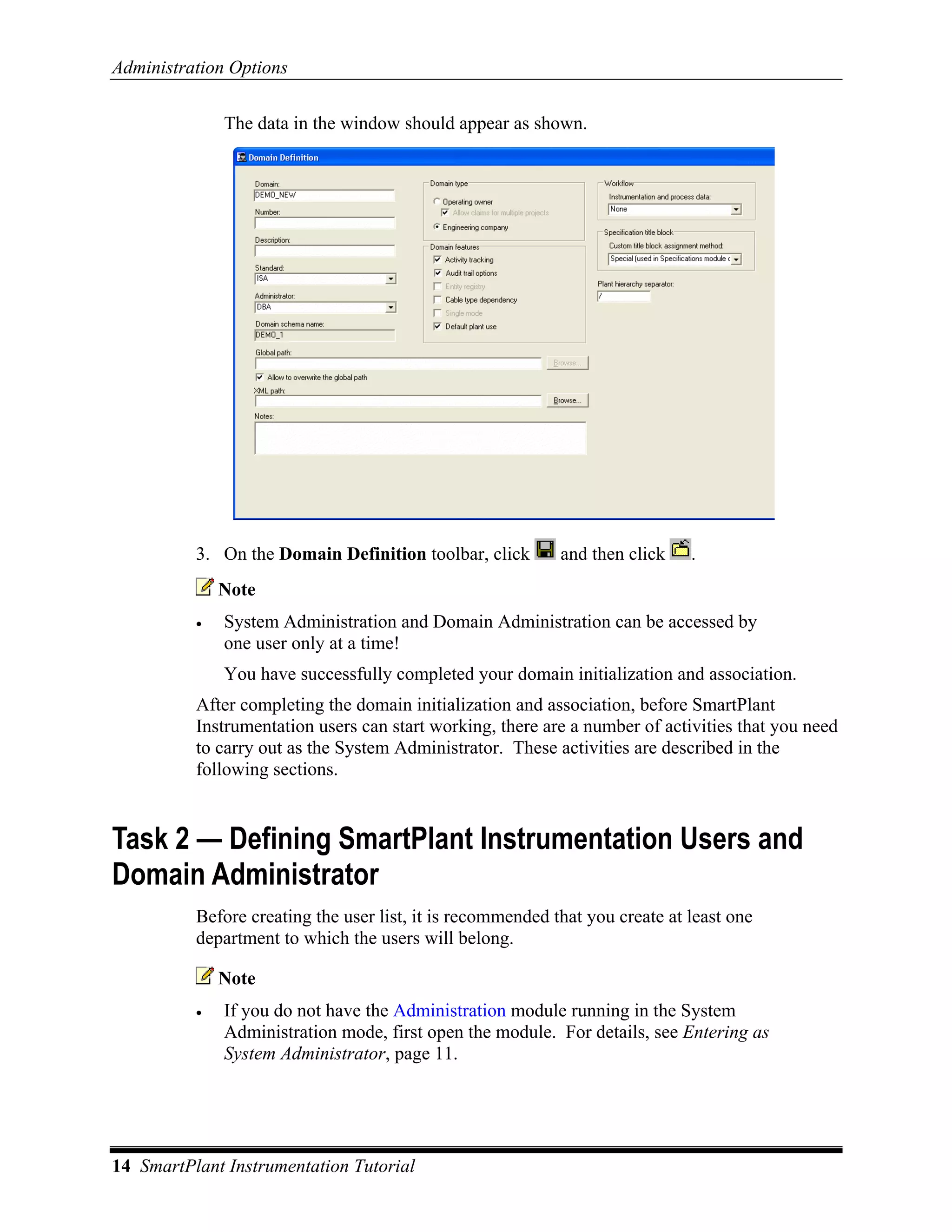 Administration Options

              The data in the window should appear as shown.




          3. On the Domain Definition toolbar, click        and then click    .
              Note
          •   System Administration and Domain Administration can be accessed by
              one user only at a time!
              You have successfully completed your domain initialization and association.
          After completing the domain initialization and association, before SmartPlant
          Instrumentation users can start working, there are a number of activities that you need
          to carry out as the System Administrator. These activities are described in the
          following sections.


Task 2 — Defining SmartPlant Instrumentation Users and
Domain Administrator
          Before creating the user list, it is recommended that you create at least one
          department to which the users will belong.

              Note
          •   If you do not have the Administration module running in the System
              Administration mode, first open the module. For details, see Entering as
              System Administrator, page 11.




14 SmartPlant Instrumentation Tutorial
 