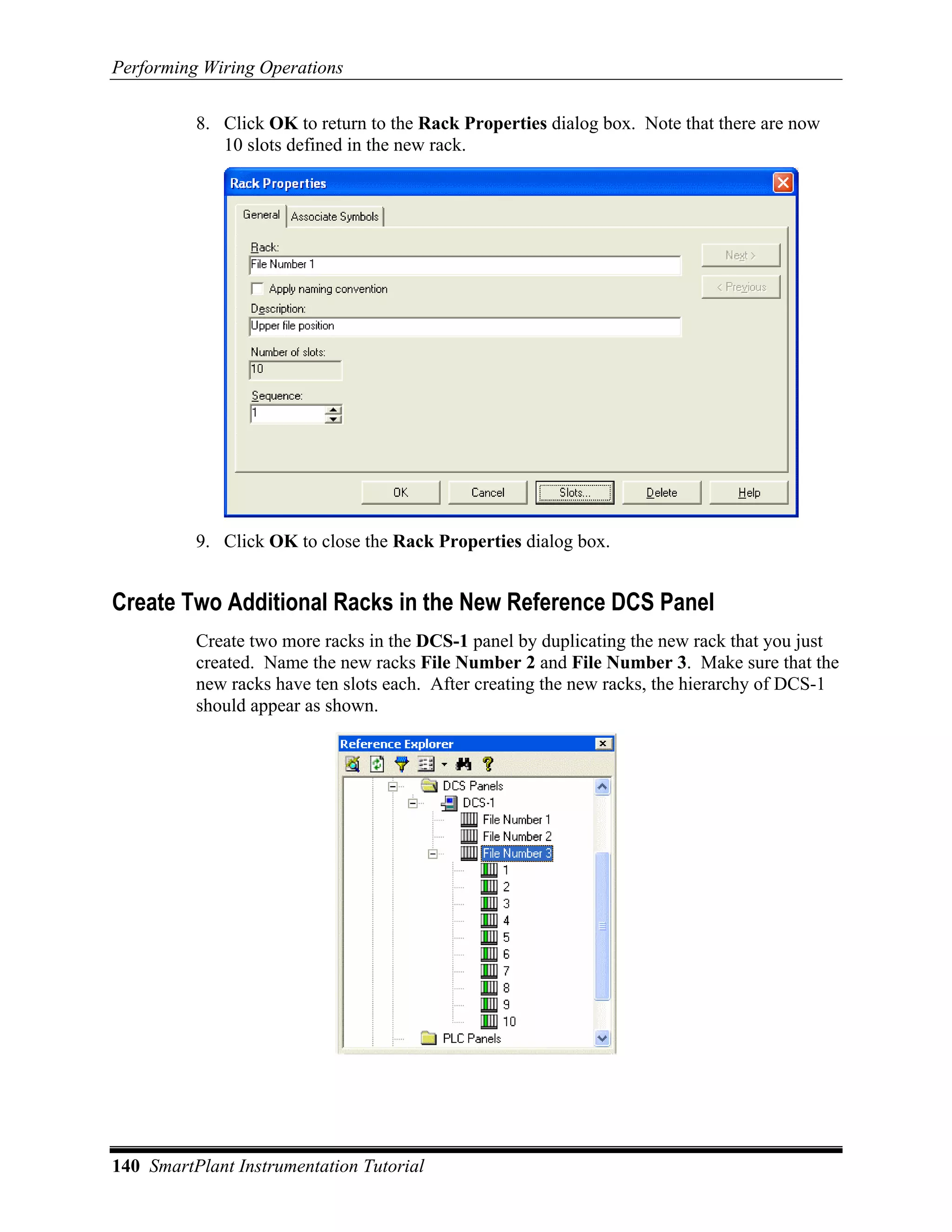 Performing Wiring Operations

          8. Click OK to return to the Rack Properties dialog box. Note that there are now
             10 slots defined in the new rack.




          9. Click OK to close the Rack Properties dialog box.


Create Two Additional Racks in the New Reference DCS Panel
          Create two more racks in the DCS-1 panel by duplicating the new rack that you just
          created. Name the new racks File Number 2 and File Number 3. Make sure that the
          new racks have ten slots each. After creating the new racks, the hierarchy of DCS-1
          should appear as shown.




140 SmartPlant Instrumentation Tutorial
 