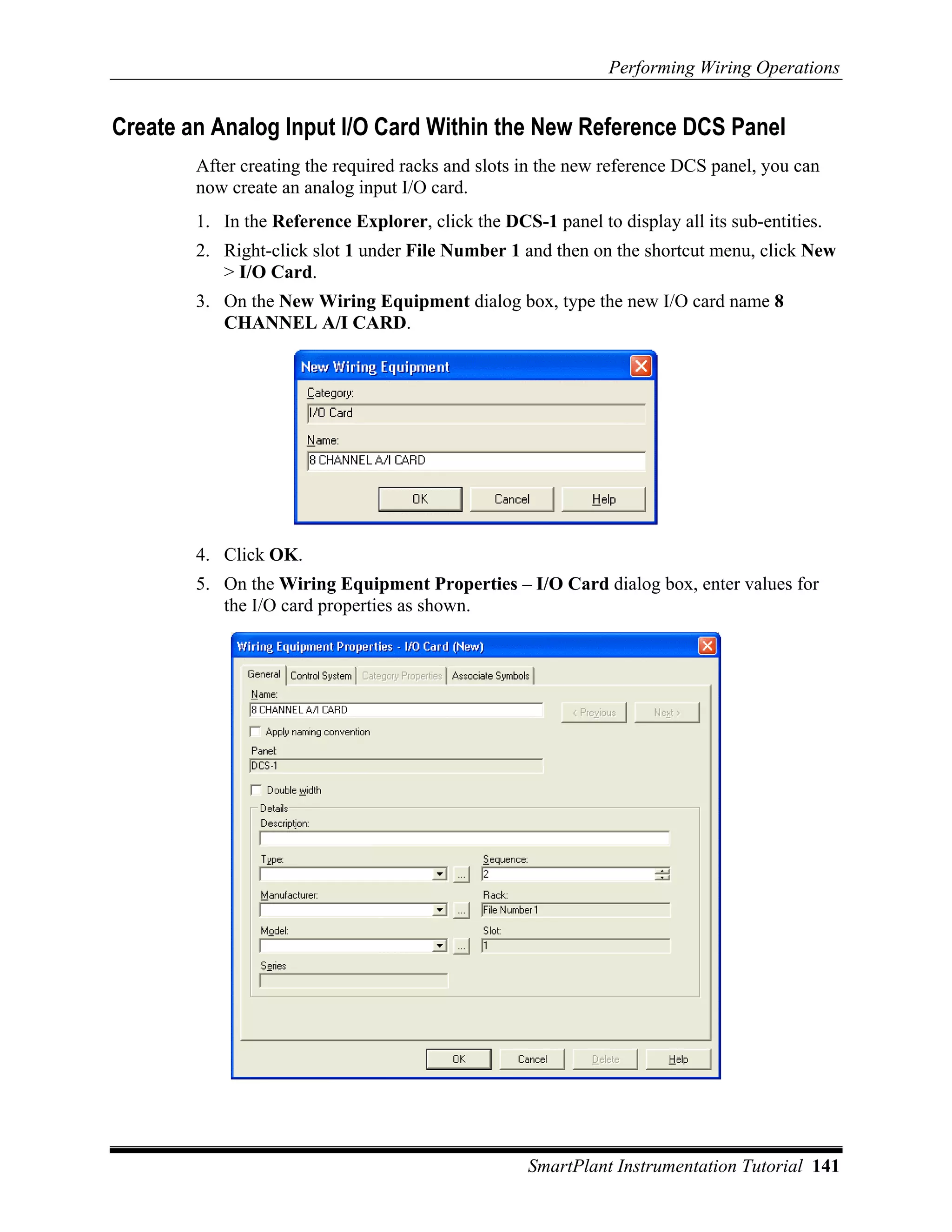 Performing Wiring Operations


Create an Analog Input I/O Card Within the New Reference DCS Panel
        After creating the required racks and slots in the new reference DCS panel, you can
        now create an analog input I/O card.
        1. In the Reference Explorer, click the DCS-1 panel to display all its sub-entities.
        2. Right-click slot 1 under File Number 1 and then on the shortcut menu, click New
           > I/O Card.
        3. On the New Wiring Equipment dialog box, type the new I/O card name 8
           CHANNEL A/I CARD.




        4. Click OK.
        5. On the Wiring Equipment Properties – I/O Card dialog box, enter values for
           the I/O card properties as shown.




                                                    SmartPlant Instrumentation Tutorial 141
 