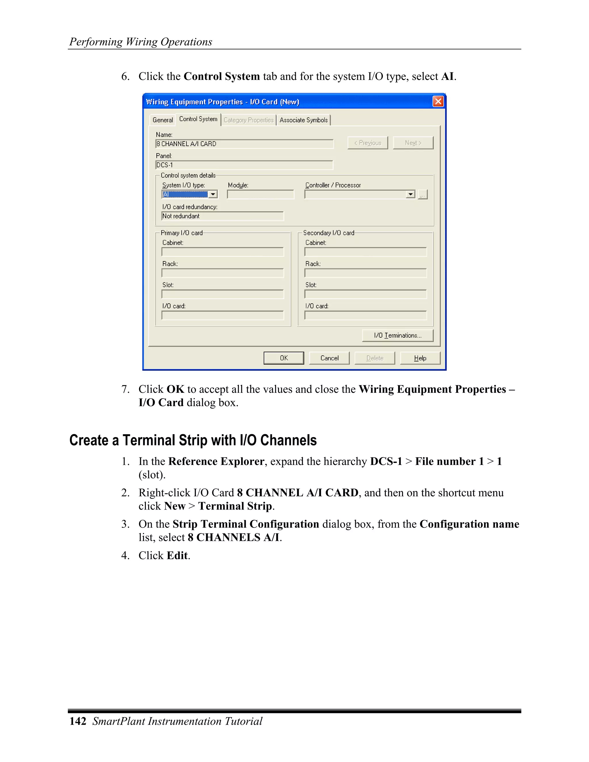 Performing Wiring Operations

          6. Click the Control System tab and for the system I/O type, select AI.




          7. Click OK to accept all the values and close the Wiring Equipment Properties –
             I/O Card dialog box.


Create a Terminal Strip with I/O Channels
          1. In the Reference Explorer, expand the hierarchy DCS-1 > File number 1 > 1
             (slot).
          2. Right-click I/O Card 8 CHANNEL A/I CARD, and then on the shortcut menu
             click New > Terminal Strip.
          3. On the Strip Terminal Configuration dialog box, from the Configuration name
             list, select 8 CHANNELS A/I.
          4. Click Edit.




142 SmartPlant Instrumentation Tutorial
 