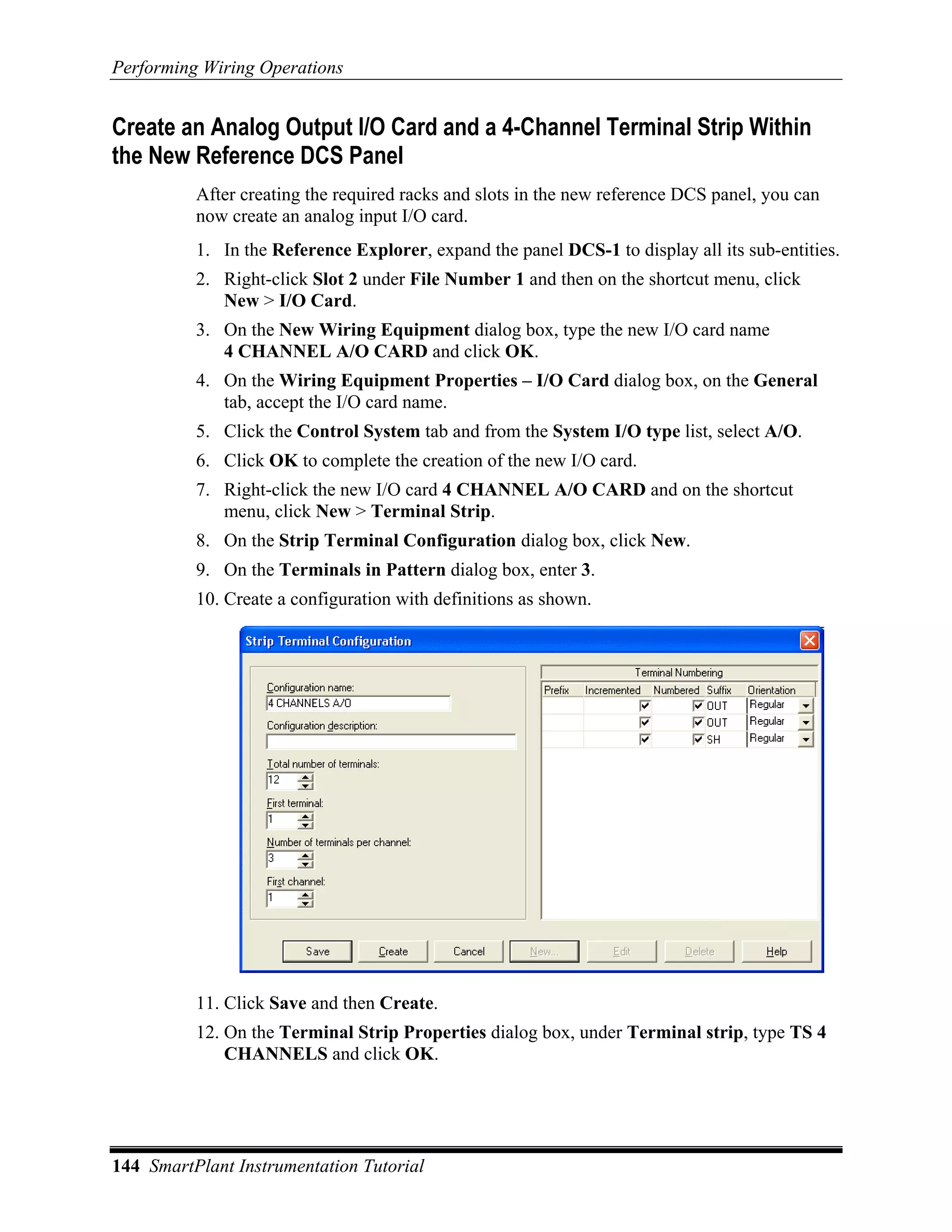 Performing Wiring Operations


Create an Analog Output I/O Card and a 4-Channel Terminal Strip Within
the New Reference DCS Panel
          After creating the required racks and slots in the new reference DCS panel, you can
          now create an analog input I/O card.
          1. In the Reference Explorer, expand the panel DCS-1 to display all its sub-entities.
          2. Right-click Slot 2 under File Number 1 and then on the shortcut menu, click
             New > I/O Card.
          3. On the New Wiring Equipment dialog box, type the new I/O card name
             4 CHANNEL A/O CARD and click OK.
          4. On the Wiring Equipment Properties – I/O Card dialog box, on the General
             tab, accept the I/O card name.
          5. Click the Control System tab and from the System I/O type list, select A/O.
          6. Click OK to complete the creation of the new I/O card.
          7. Right-click the new I/O card 4 CHANNEL A/O CARD and on the shortcut
             menu, click New > Terminal Strip.
          8. On the Strip Terminal Configuration dialog box, click New.
          9. On the Terminals in Pattern dialog box, enter 3.
          10. Create a configuration with definitions as shown.




          11. Click Save and then Create.
          12. On the Terminal Strip Properties dialog box, under Terminal strip, type TS 4
              CHANNELS and click OK.




144 SmartPlant Instrumentation Tutorial
 