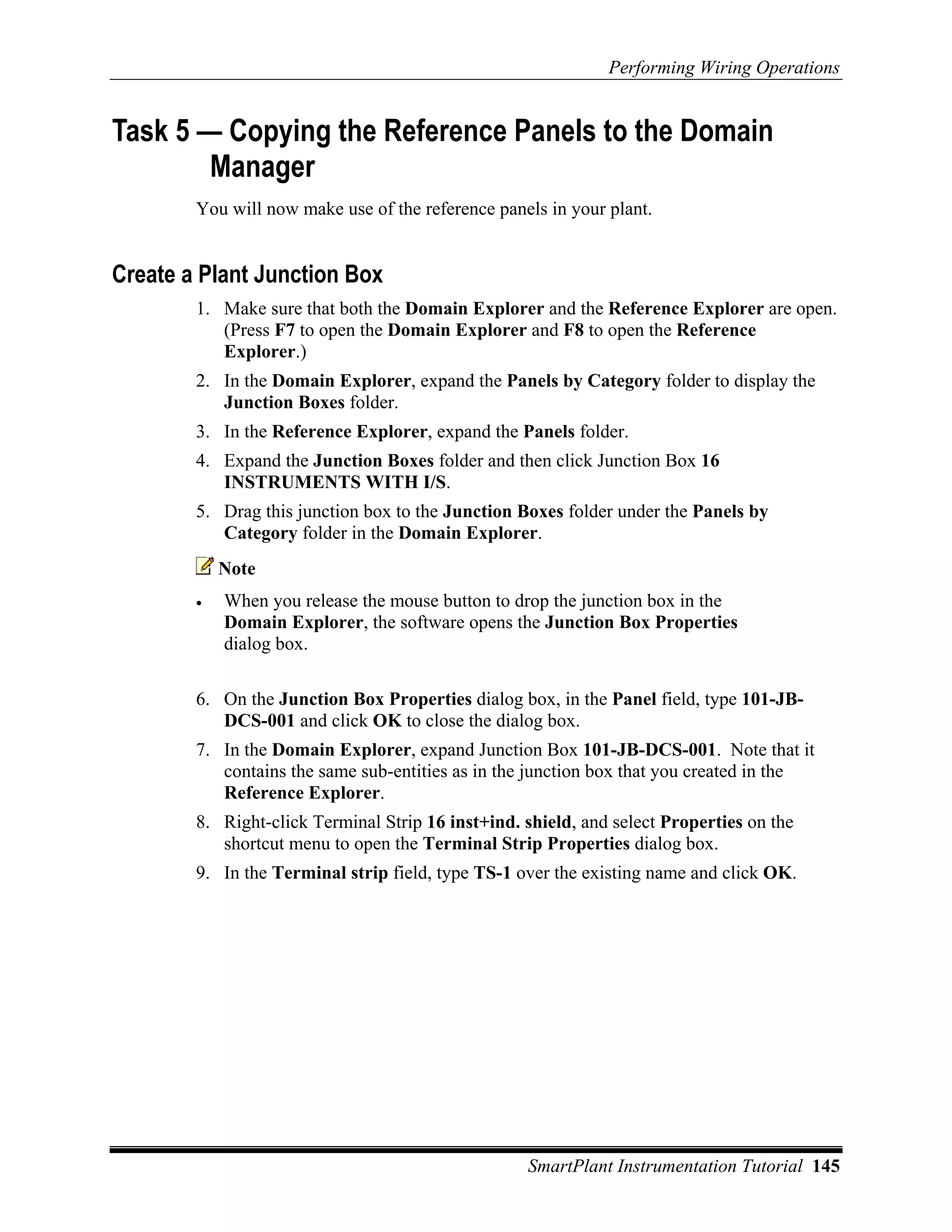 Performing Wiring Operations


Task 5 — Copying the Reference Panels to the Domain
        Manager
        You will now make use of the reference panels in your plant.


Create a Plant Junction Box
        1. Make sure that both the Domain Explorer and the Reference Explorer are open.
           (Press F7 to open the Domain Explorer and F8 to open the Reference
           Explorer.)
        2. In the Domain Explorer, expand the Panels by Category folder to display the
           Junction Boxes folder.
        3. In the Reference Explorer, expand the Panels folder.
        4. Expand the Junction Boxes folder and then click Junction Box 16
           INSTRUMENTS WITH I/S.
        5. Drag this junction box to the Junction Boxes folder under the Panels by
           Category folder in the Domain Explorer.
            Note
        •   When you release the mouse button to drop the junction box in the
            Domain Explorer, the software opens the Junction Box Properties
            dialog box.

        6. On the Junction Box Properties dialog box, in the Panel field, type 101-JB-
           DCS-001 and click OK to close the dialog box.
        7. In the Domain Explorer, expand Junction Box 101-JB-DCS-001. Note that it
           contains the same sub-entities as in the junction box that you created in the
           Reference Explorer.
        8. Right-click Terminal Strip 16 inst+ind. shield, and select Properties on the
           shortcut menu to open the Terminal Strip Properties dialog box.
        9. In the Terminal strip field, type TS-1 over the existing name and click OK.




                                                   SmartPlant Instrumentation Tutorial 145
 