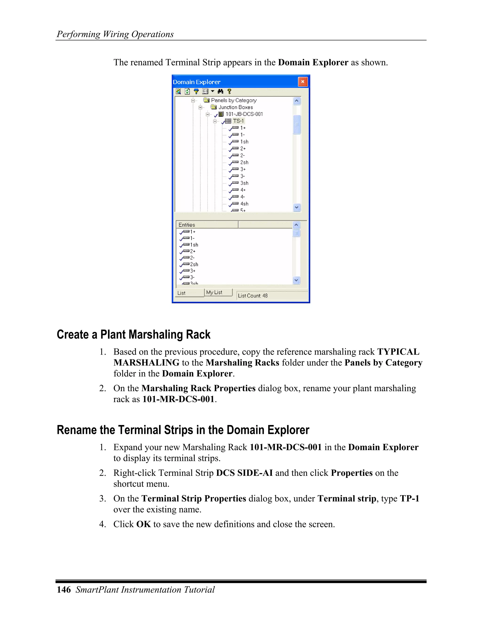 Performing Wiring Operations

             The renamed Terminal Strip appears in the Domain Explorer as shown.




Create a Plant Marshaling Rack
          1. Based on the previous procedure, copy the reference marshaling rack TYPICAL
             MARSHALING to the Marshaling Racks folder under the Panels by Category
             folder in the Domain Explorer.
          2. On the Marshaling Rack Properties dialog box, rename your plant marshaling
             rack as 101-MR-DCS-001.


Rename the Terminal Strips in the Domain Explorer
          1. Expand your new Marshaling Rack 101-MR-DCS-001 in the Domain Explorer
             to display its terminal strips.
          2. Right-click Terminal Strip DCS SIDE-AI and then click Properties on the
             shortcut menu.
          3. On the Terminal Strip Properties dialog box, under Terminal strip, type TP-1
             over the existing name.
          4. Click OK to save the new definitions and close the screen.




146 SmartPlant Instrumentation Tutorial
 
