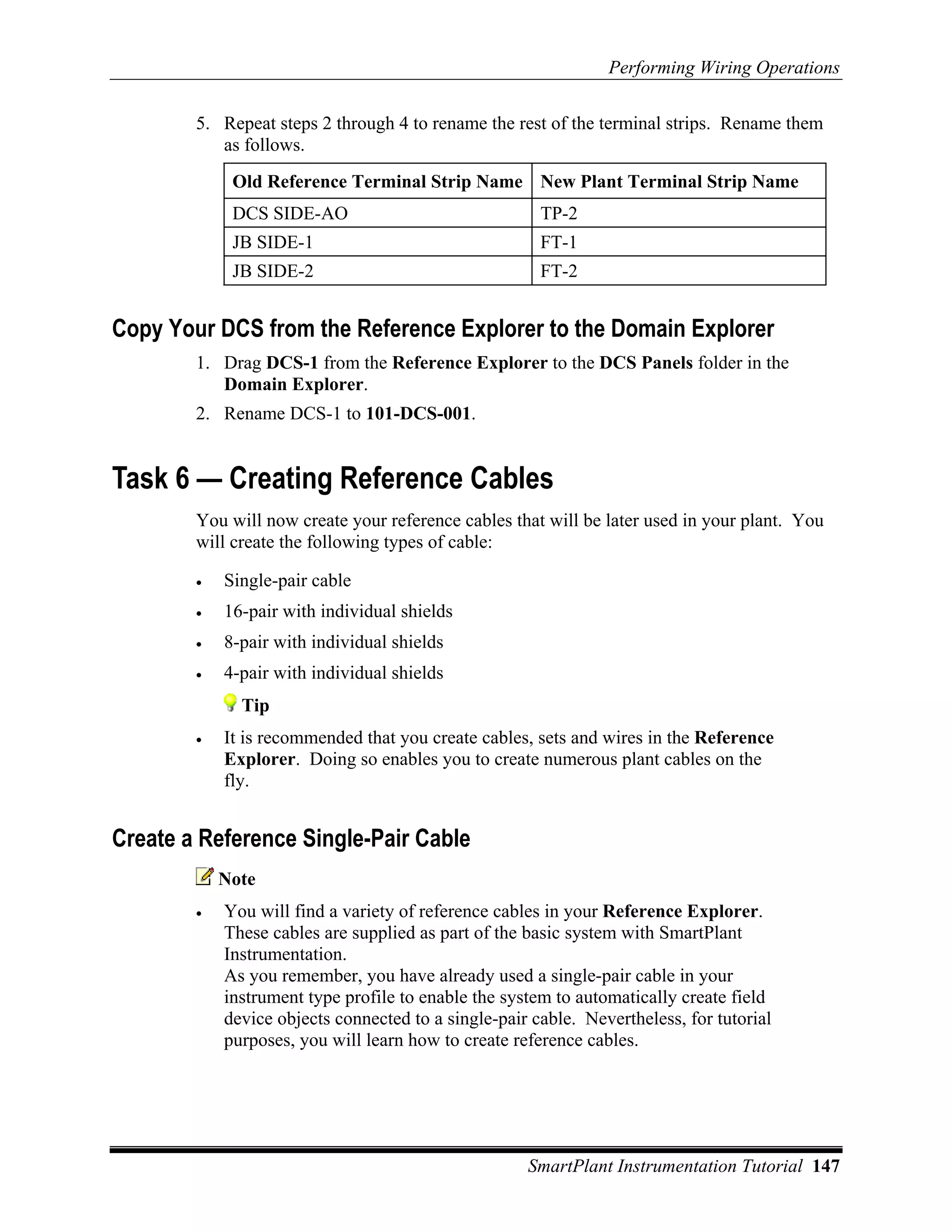 Performing Wiring Operations

        5. Repeat steps 2 through 4 to rename the rest of the terminal strips. Rename them
           as follows.
             Old Reference Terminal Strip Name New Plant Terminal Strip Name
             DCS SIDE-AO                               TP-2
             JB SIDE-1                                 FT-1
             JB SIDE-2                                 FT-2


Copy Your DCS from the Reference Explorer to the Domain Explorer
        1. Drag DCS-1 from the Reference Explorer to the DCS Panels folder in the
           Domain Explorer.
        2. Rename DCS-1 to 101-DCS-001.


Task 6 — Creating Reference Cables
        You will now create your reference cables that will be later used in your plant. You
        will create the following types of cable:

        •   Single-pair cable
        •   16-pair with individual shields
        •   8-pair with individual shields
        •   4-pair with individual shields
              Tip
        •   It is recommended that you create cables, sets and wires in the Reference
            Explorer. Doing so enables you to create numerous plant cables on the
            fly.


Create a Reference Single-Pair Cable
            Note
        •   You will find a variety of reference cables in your Reference Explorer.
            These cables are supplied as part of the basic system with SmartPlant
            Instrumentation.
            As you remember, you have already used a single-pair cable in your
            instrument type profile to enable the system to automatically create field
            device objects connected to a single-pair cable. Nevertheless, for tutorial
            purposes, you will learn how to create reference cables.




                                                     SmartPlant Instrumentation Tutorial 147
 