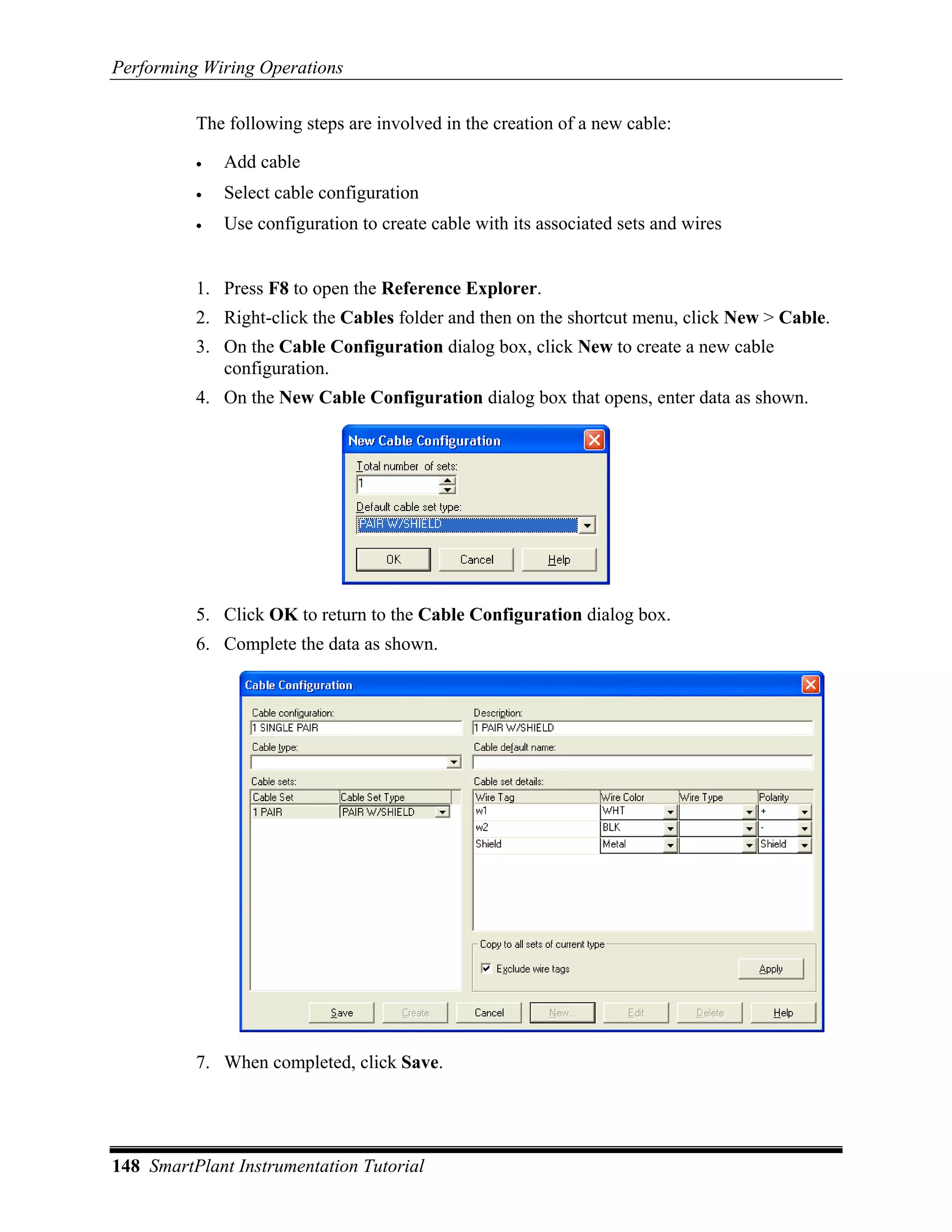 Performing Wiring Operations

          The following steps are involved in the creation of a new cable:

          •   Add cable
          •   Select cable configuration
          •   Use configuration to create cable with its associated sets and wires


          1. Press F8 to open the Reference Explorer.
          2. Right-click the Cables folder and then on the shortcut menu, click New > Cable.
          3. On the Cable Configuration dialog box, click New to create a new cable
             configuration.
          4. On the New Cable Configuration dialog box that opens, enter data as shown.




          5. Click OK to return to the Cable Configuration dialog box.
          6. Complete the data as shown.




          7. When completed, click Save.




148 SmartPlant Instrumentation Tutorial
 