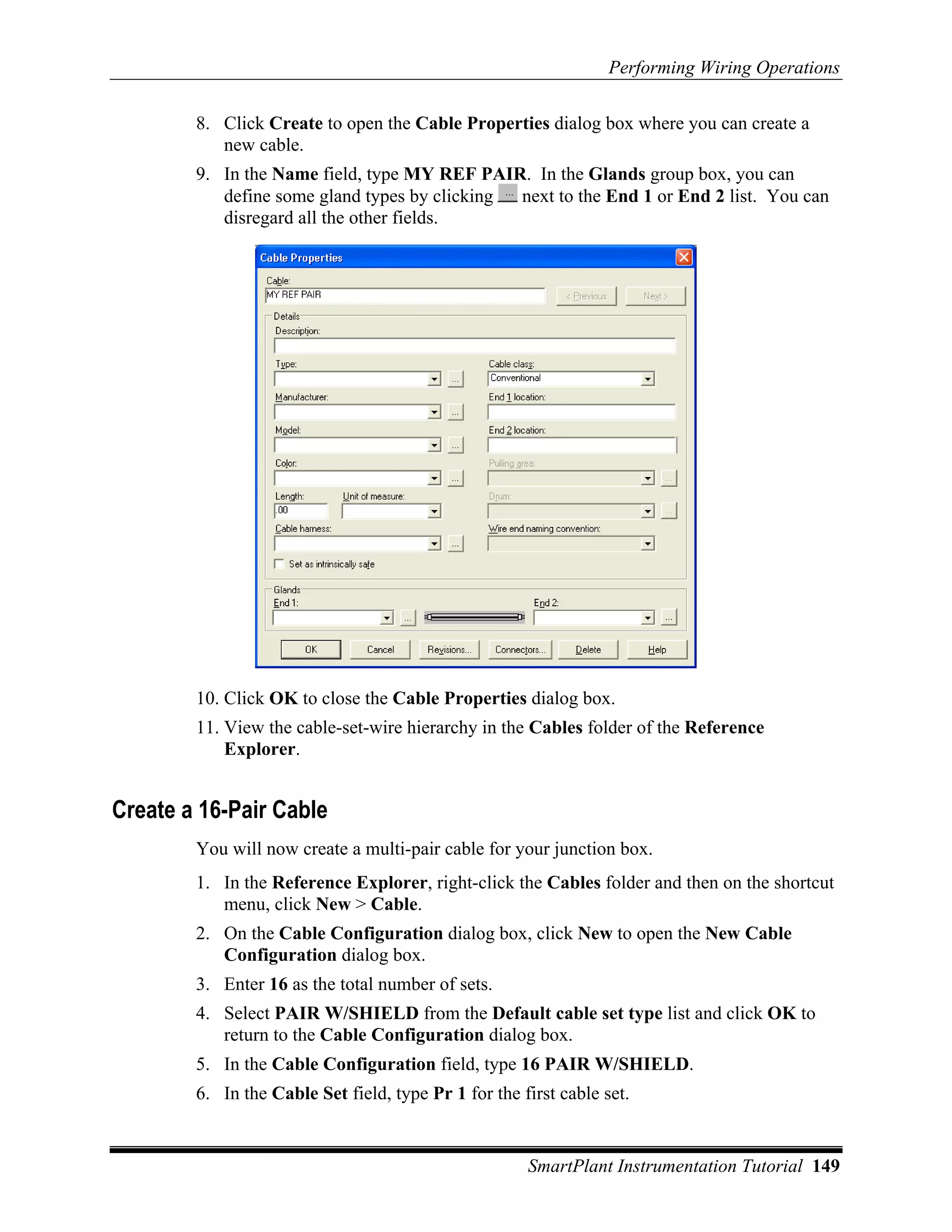 Performing Wiring Operations

        8. Click Create to open the Cable Properties dialog box where you can create a
           new cable.
        9. In the Name field, type MY REF PAIR. In the Glands group box, you can
           define some gland types by clicking next to the End 1 or End 2 list. You can
           disregard all the other fields.




        10. Click OK to close the Cable Properties dialog box.
        11. View the cable-set-wire hierarchy in the Cables folder of the Reference
            Explorer.


Create a 16-Pair Cable
        You will now create a multi-pair cable for your junction box.
        1. In the Reference Explorer, right-click the Cables folder and then on the shortcut
           menu, click New > Cable.
        2. On the Cable Configuration dialog box, click New to open the New Cable
           Configuration dialog box.
        3. Enter 16 as the total number of sets.
        4. Select PAIR W/SHIELD from the Default cable set type list and click OK to
           return to the Cable Configuration dialog box.
        5. In the Cable Configuration field, type 16 PAIR W/SHIELD.
        6. In the Cable Set field, type Pr 1 for the first cable set.


                                                      SmartPlant Instrumentation Tutorial 149
 