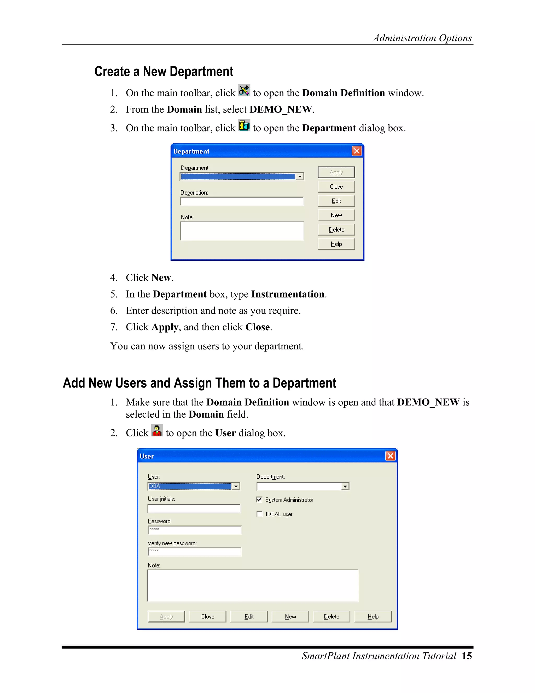 Administration Options


     Create a New Department
       1. On the main toolbar, click    to open the Domain Definition window.
       2. From the Domain list, select DEMO_NEW.
       3. On the main toolbar, click    to open the Department dialog box.




       4. Click New.
       5. In the Department box, type Instrumentation.
       6. Enter description and note as you require.
       7. Click Apply, and then click Close.
       You can now assign users to your department.


Add New Users and Assign Them to a Department
       1. Make sure that the Domain Definition window is open and that DEMO_NEW is
          selected in the Domain field.
       2. Click     to open the User dialog box.




                                                       SmartPlant Instrumentation Tutorial 15
 