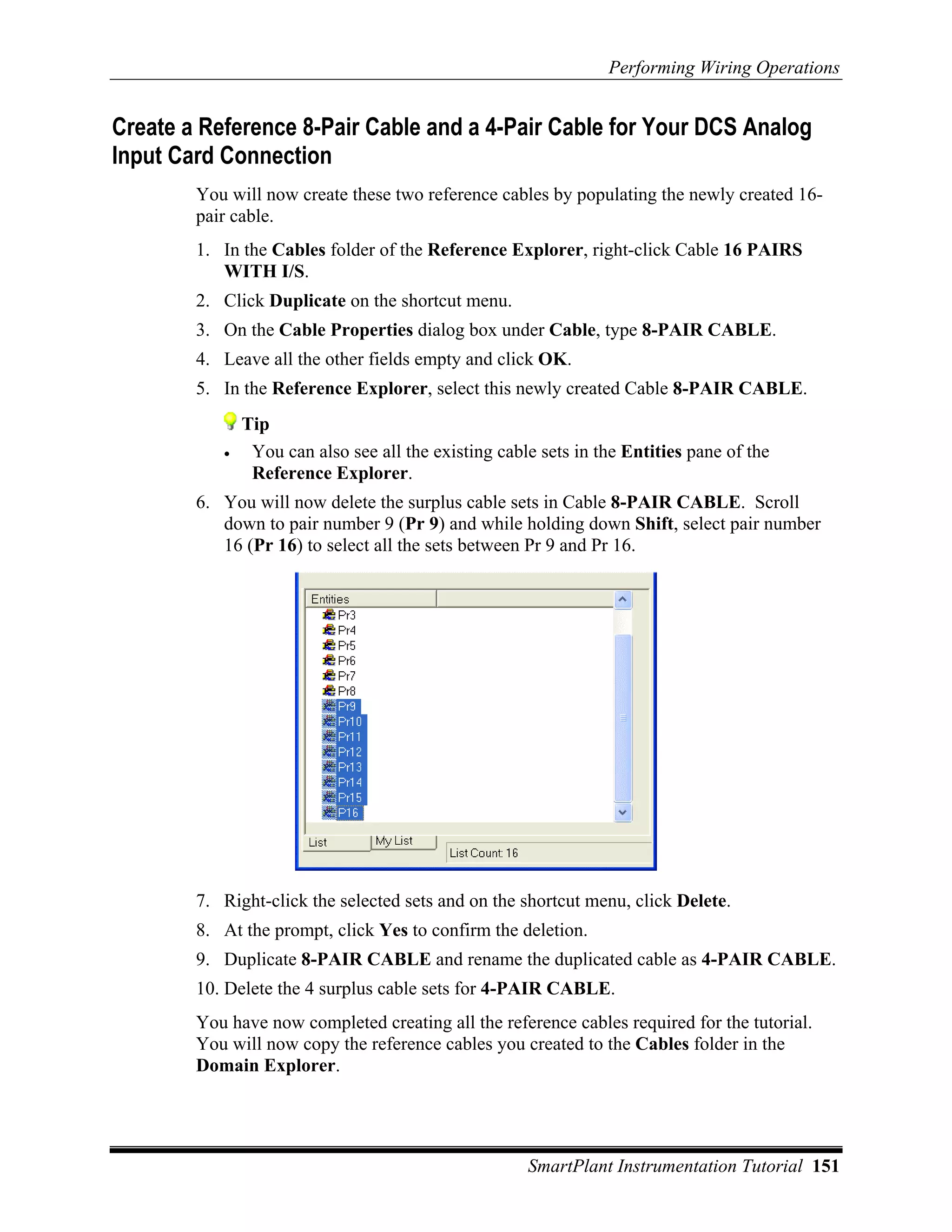 Performing Wiring Operations


Create a Reference 8-Pair Cable and a 4-Pair Cable for Your DCS Analog
Input Card Connection
        You will now create these two reference cables by populating the newly created 16-
        pair cable.
        1. In the Cables folder of the Reference Explorer, right-click Cable 16 PAIRS
           WITH I/S.
        2. Click Duplicate on the shortcut menu.
        3. On the Cable Properties dialog box under Cable, type 8-PAIR CABLE.
        4. Leave all the other fields empty and click OK.
        5. In the Reference Explorer, select this newly created Cable 8-PAIR CABLE.
               Tip
           •    You can also see all the existing cable sets in the Entities pane of the
                Reference Explorer.
        6. You will now delete the surplus cable sets in Cable 8-PAIR CABLE. Scroll
           down to pair number 9 (Pr 9) and while holding down Shift, select pair number
           16 (Pr 16) to select all the sets between Pr 9 and Pr 16.




        7. Right-click the selected sets and on the shortcut menu, click Delete.
        8. At the prompt, click Yes to confirm the deletion.
        9. Duplicate 8-PAIR CABLE and rename the duplicated cable as 4-PAIR CABLE.
        10. Delete the 4 surplus cable sets for 4-PAIR CABLE.
        You have now completed creating all the reference cables required for the tutorial.
        You will now copy the reference cables you created to the Cables folder in the
        Domain Explorer.




                                                      SmartPlant Instrumentation Tutorial 151
 