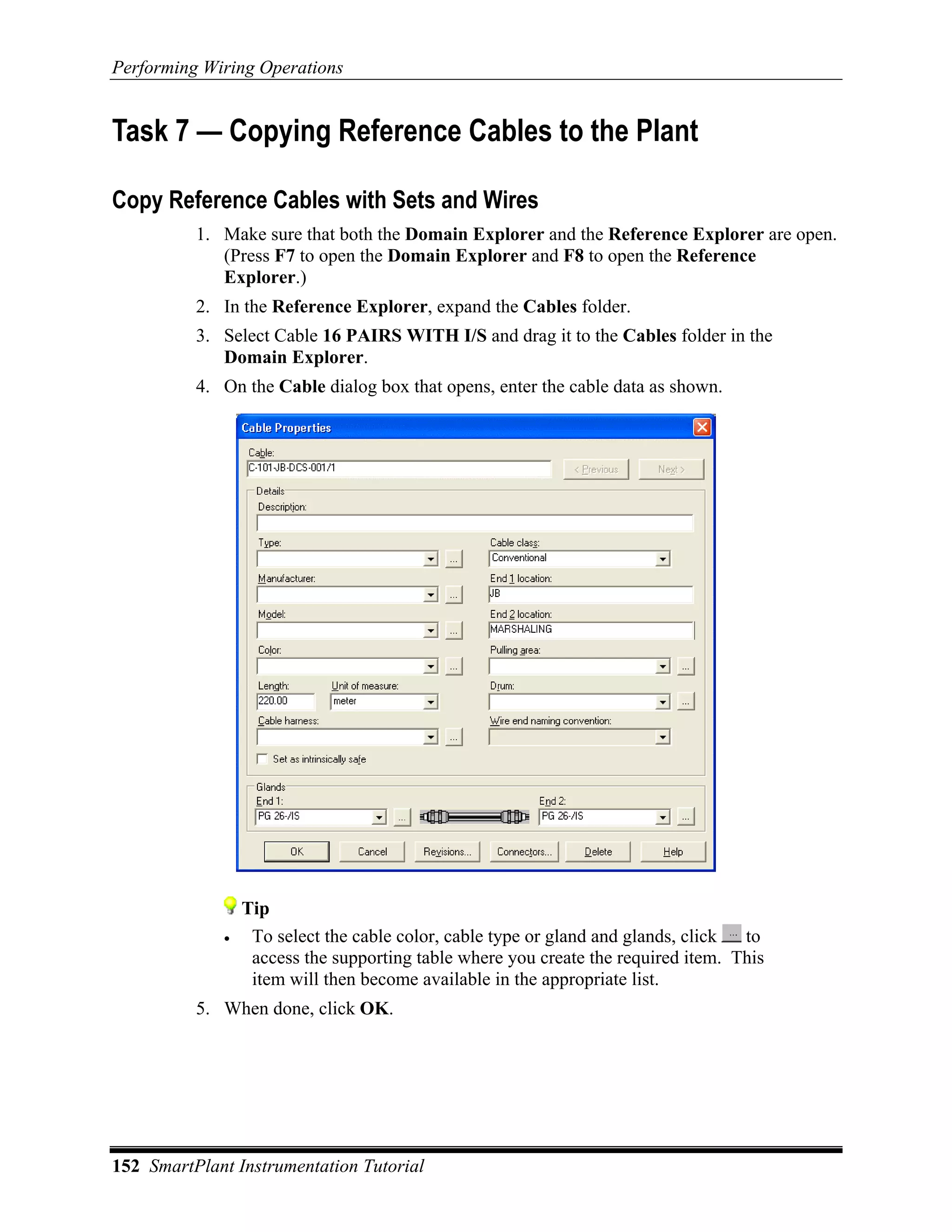 Performing Wiring Operations


Task 7 — Copying Reference Cables to the Plant

Copy Reference Cables with Sets and Wires
          1. Make sure that both the Domain Explorer and the Reference Explorer are open.
             (Press F7 to open the Domain Explorer and F8 to open the Reference
             Explorer.)
          2. In the Reference Explorer, expand the Cables folder.
          3. Select Cable 16 PAIRS WITH I/S and drag it to the Cables folder in the
             Domain Explorer.
          4. On the Cable dialog box that opens, enter the cable data as shown.




                 Tip
             •    To select the cable color, cable type or gland and glands, click to
                  access the supporting table where you create the required item. This
                  item will then become available in the appropriate list.
          5. When done, click OK.




152 SmartPlant Instrumentation Tutorial
 