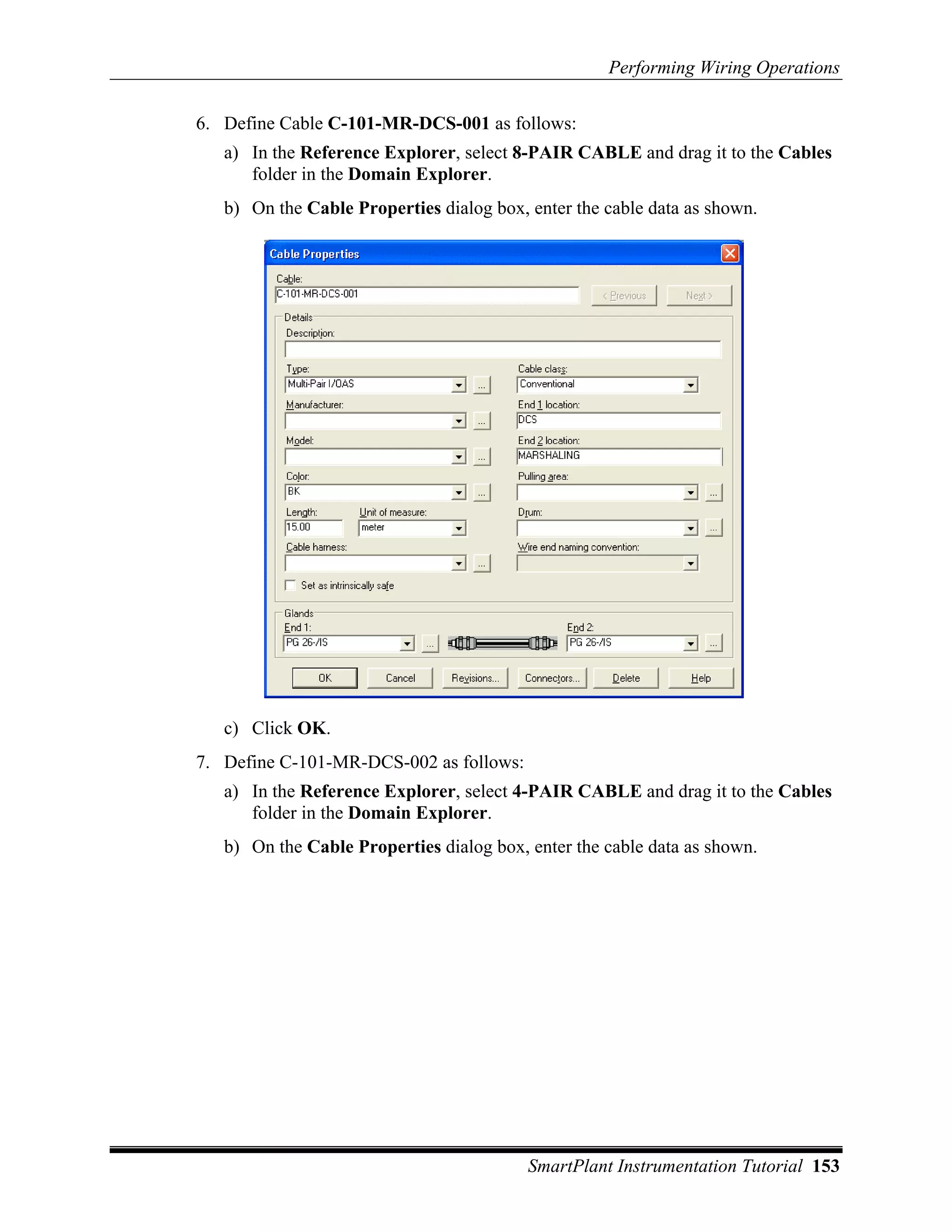 Performing Wiring Operations

6. Define Cable C-101-MR-DCS-001 as follows:
   a) In the Reference Explorer, select 8-PAIR CABLE and drag it to the Cables
      folder in the Domain Explorer.
   b) On the Cable Properties dialog box, enter the cable data as shown.




   c) Click OK.
7. Define C-101-MR-DCS-002 as follows:
   a) In the Reference Explorer, select 4-PAIR CABLE and drag it to the Cables
      folder in the Domain Explorer.
   b) On the Cable Properties dialog box, enter the cable data as shown.




                                          SmartPlant Instrumentation Tutorial 153
 