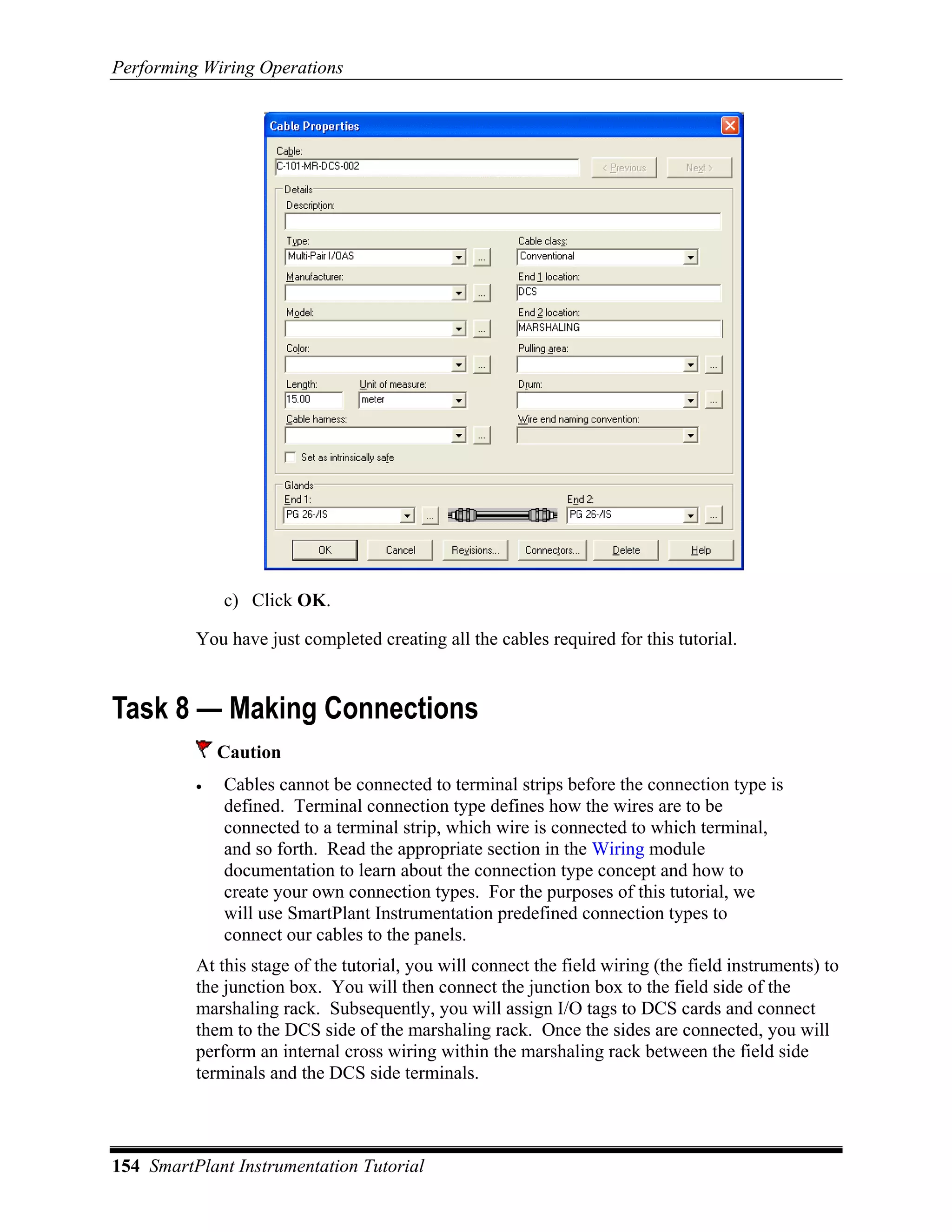 Performing Wiring Operations




              c) Click OK.

          You have just completed creating all the cables required for this tutorial.


Task 8 — Making Connections
              Caution
          •   Cables cannot be connected to terminal strips before the connection type is
              defined. Terminal connection type defines how the wires are to be
              connected to a terminal strip, which wire is connected to which terminal,
              and so forth. Read the appropriate section in the Wiring module
              documentation to learn about the connection type concept and how to
              create your own connection types. For the purposes of this tutorial, we
              will use SmartPlant Instrumentation predefined connection types to
              connect our cables to the panels.
          At this stage of the tutorial, you will connect the field wiring (the field instruments) to
          the junction box. You will then connect the junction box to the field side of the
          marshaling rack. Subsequently, you will assign I/O tags to DCS cards and connect
          them to the DCS side of the marshaling rack. Once the sides are connected, you will
          perform an internal cross wiring within the marshaling rack between the field side
          terminals and the DCS side terminals.



154 SmartPlant Instrumentation Tutorial
 