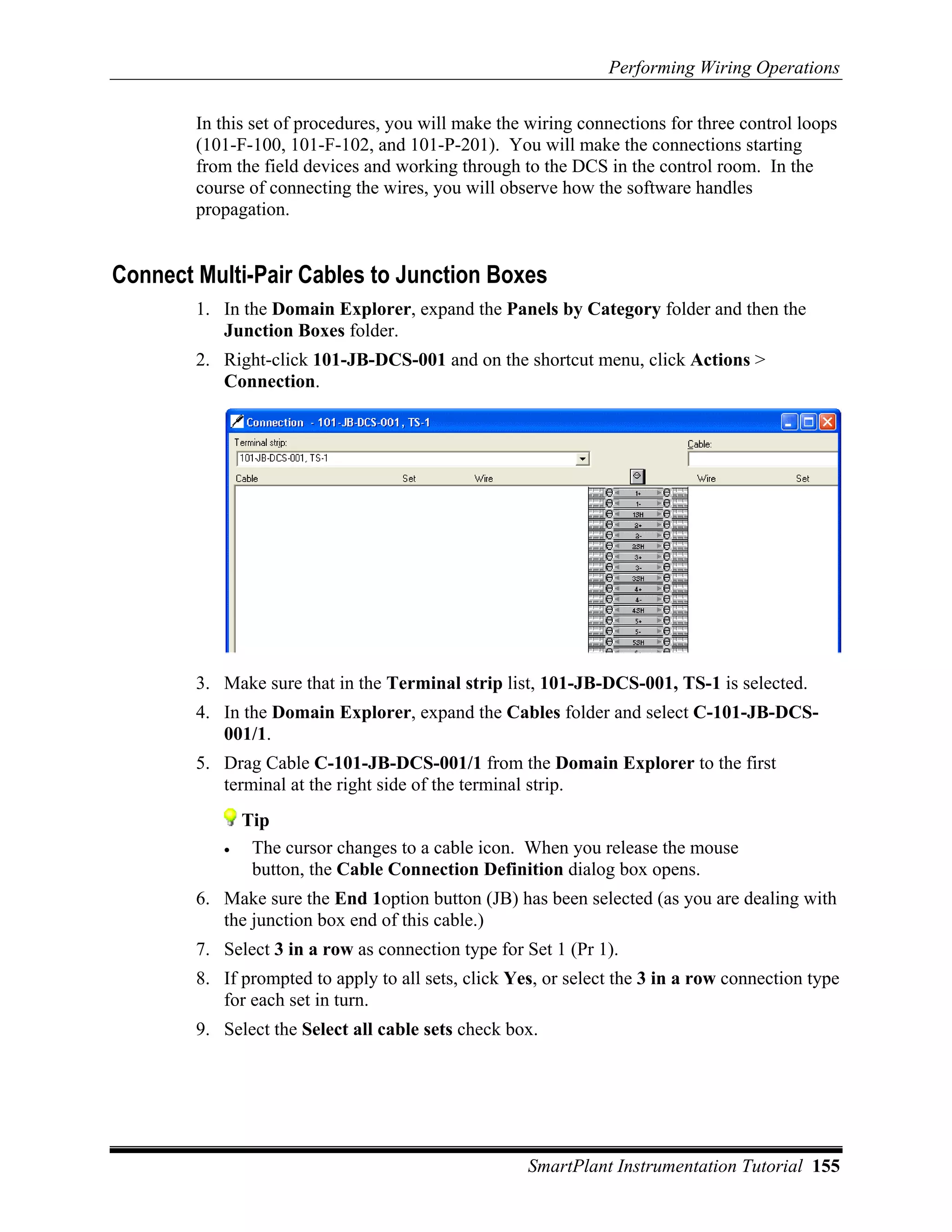 Performing Wiring Operations

        In this set of procedures, you will make the wiring connections for three control loops
        (101-F-100, 101-F-102, and 101-P-201). You will make the connections starting
        from the field devices and working through to the DCS in the control room. In the
        course of connecting the wires, you will observe how the software handles
        propagation.


Connect Multi-Pair Cables to Junction Boxes
        1. In the Domain Explorer, expand the Panels by Category folder and then the
           Junction Boxes folder.
        2. Right-click 101-JB-DCS-001 and on the shortcut menu, click Actions >
           Connection.




        3. Make sure that in the Terminal strip list, 101-JB-DCS-001, TS-1 is selected.
        4. In the Domain Explorer, expand the Cables folder and select C-101-JB-DCS-
           001/1.
        5. Drag Cable C-101-JB-DCS-001/1 from the Domain Explorer to the first
           terminal at the right side of the terminal strip.
               Tip
           •    The cursor changes to a cable icon. When you release the mouse
                button, the Cable Connection Definition dialog box opens.
        6. Make sure the End 1option button (JB) has been selected (as you are dealing with
           the junction box end of this cable.)
        7. Select 3 in a row as connection type for Set 1 (Pr 1).
        8. If prompted to apply to all sets, click Yes, or select the 3 in a row connection type
           for each set in turn.
        9. Select the Select all cable sets check box.




                                                     SmartPlant Instrumentation Tutorial 155
 