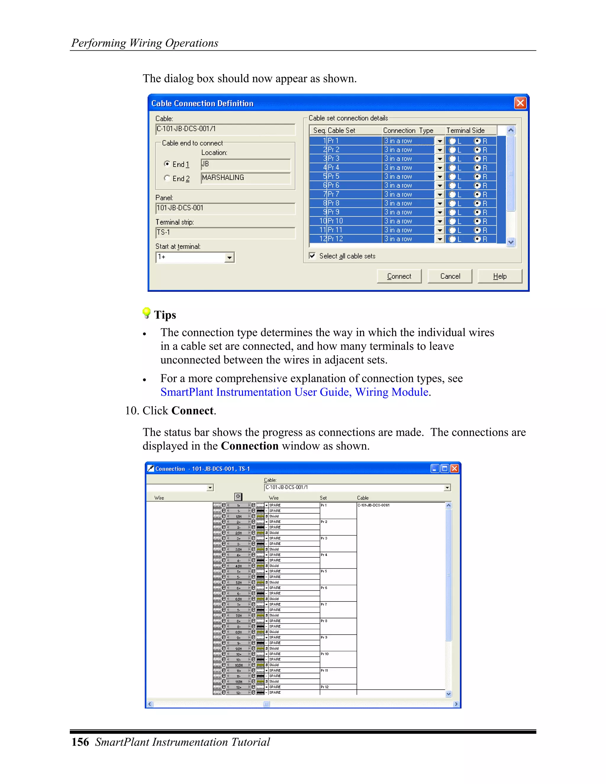 Performing Wiring Operations

             The dialog box should now appear as shown.




                 Tips
             •    The connection type determines the way in which the individual wires
                  in a cable set are connected, and how many terminals to leave
                  unconnected between the wires in adjacent sets.
             •    For a more comprehensive explanation of connection types, see
                  SmartPlant Instrumentation User Guide, Wiring Module.
          10. Click Connect.
             The status bar shows the progress as connections are made. The connections are
             displayed in the Connection window as shown.




156 SmartPlant Instrumentation Tutorial
 