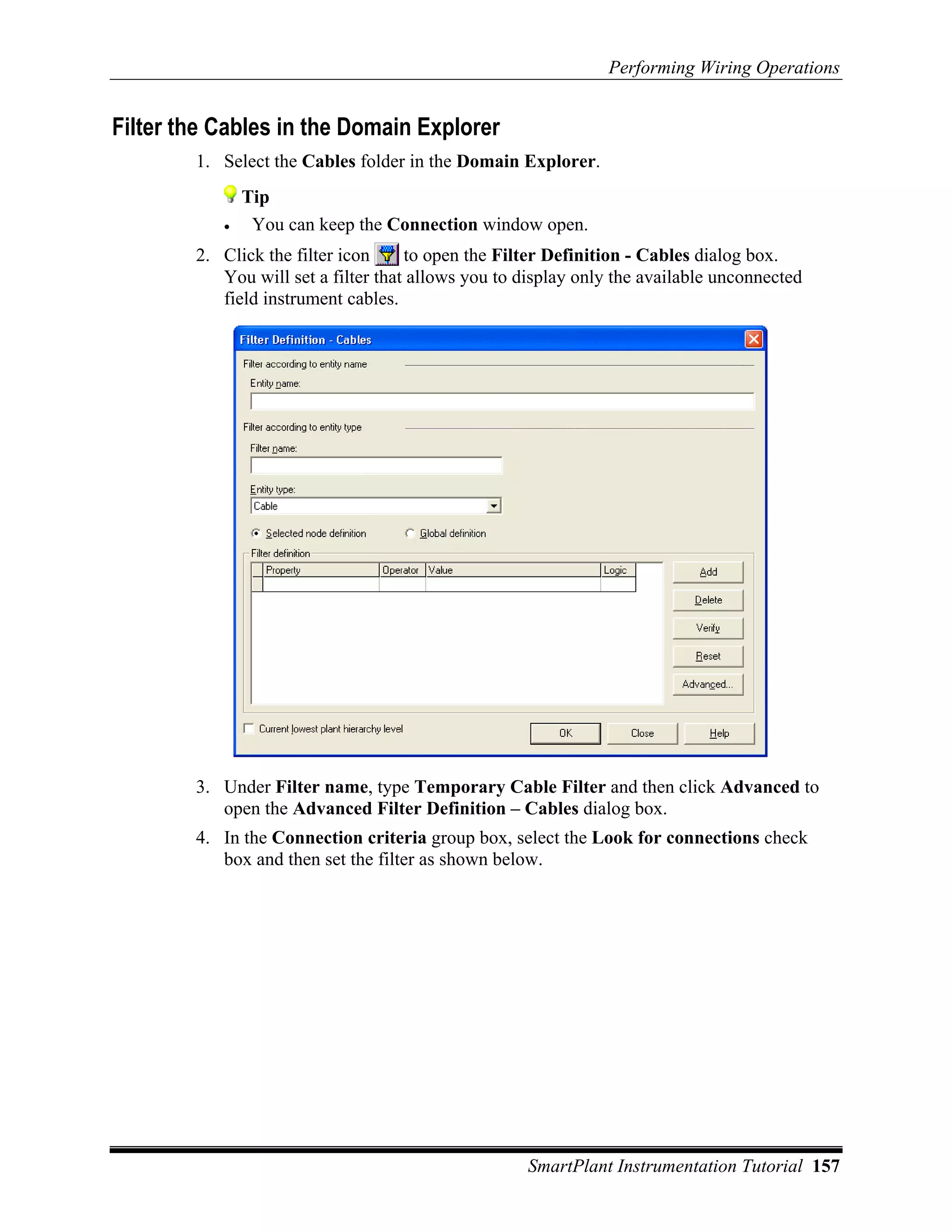 Performing Wiring Operations


Filter the Cables in the Domain Explorer
        1. Select the Cables folder in the Domain Explorer.
               Tip
           •    You can keep the Connection window open.
        2. Click the filter icon     to open the Filter Definition - Cables dialog box.
           You will set a filter that allows you to display only the available unconnected
           field instrument cables.




        3. Under Filter name, type Temporary Cable Filter and then click Advanced to
           open the Advanced Filter Definition – Cables dialog box.
        4. In the Connection criteria group box, select the Look for connections check
           box and then set the filter as shown below.




                                                    SmartPlant Instrumentation Tutorial 157
 