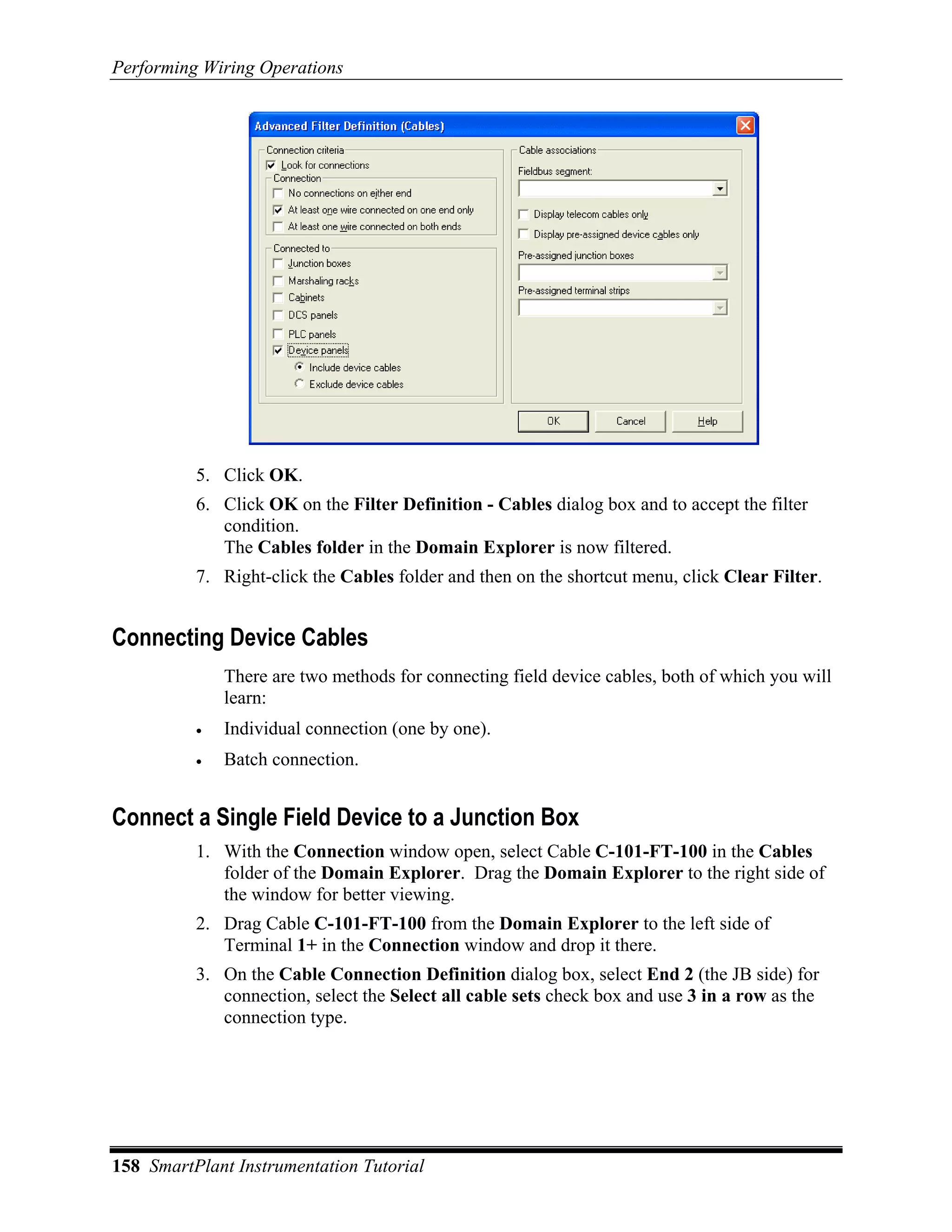 Performing Wiring Operations




          5. Click OK.
          6. Click OK on the Filter Definition - Cables dialog box and to accept the filter
             condition.
             The Cables folder in the Domain Explorer is now filtered.
          7. Right-click the Cables folder and then on the shortcut menu, click Clear Filter.


Connecting Device Cables
              There are two methods for connecting field device cables, both of which you will
              learn:
          •   Individual connection (one by one).
          •   Batch connection.


Connect a Single Field Device to a Junction Box
          1. With the Connection window open, select Cable C-101-FT-100 in the Cables
             folder of the Domain Explorer. Drag the Domain Explorer to the right side of
             the window for better viewing.
          2. Drag Cable C-101-FT-100 from the Domain Explorer to the left side of
             Terminal 1+ in the Connection window and drop it there.
          3. On the Cable Connection Definition dialog box, select End 2 (the JB side) for
             connection, select the Select all cable sets check box and use 3 in a row as the
             connection type.




158 SmartPlant Instrumentation Tutorial
 