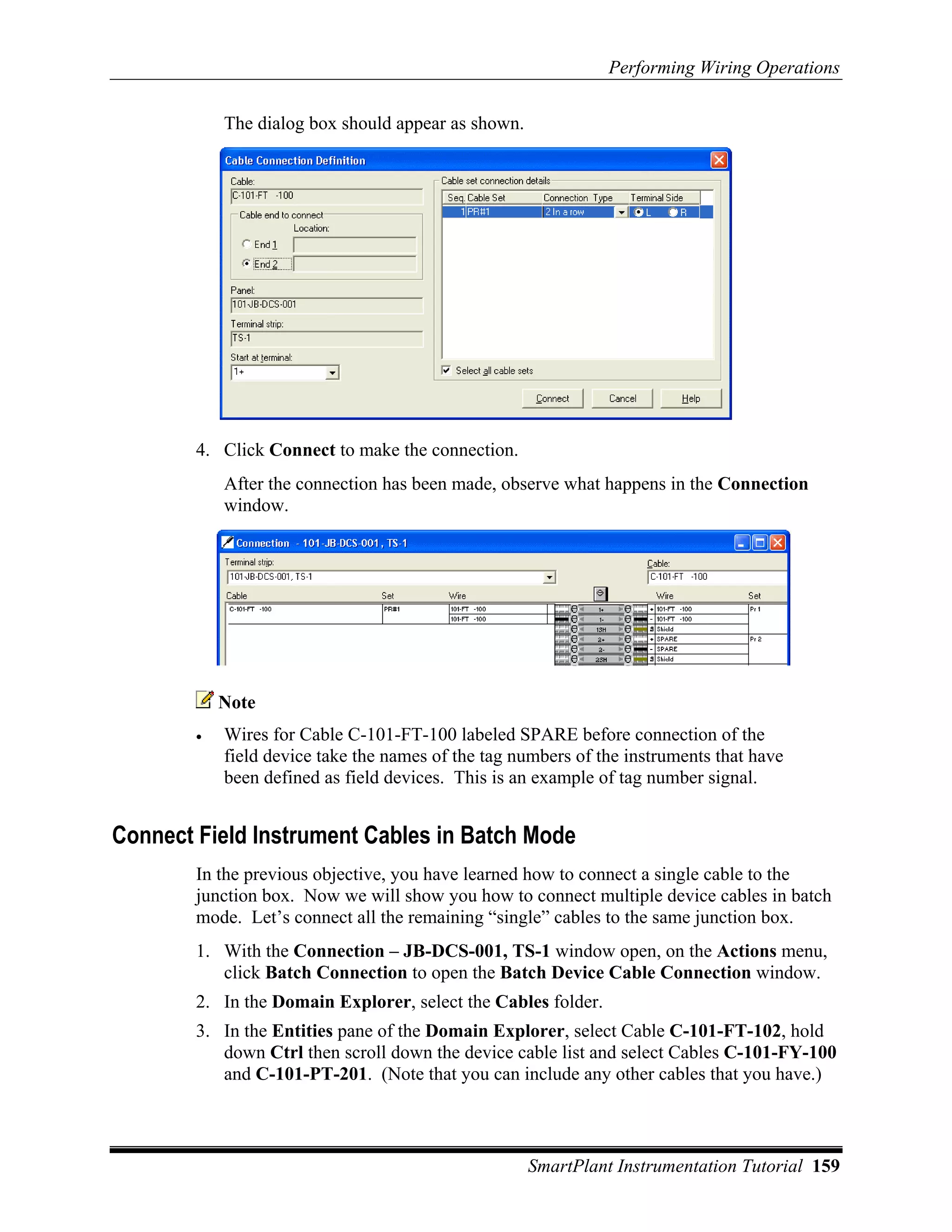 Performing Wiring Operations

            The dialog box should appear as shown.




        4. Click Connect to make the connection.
            After the connection has been made, observe what happens in the Connection
            window.




            Note
        •   Wires for Cable C-101-FT-100 labeled SPARE before connection of the
            field device take the names of the tag numbers of the instruments that have
            been defined as field devices. This is an example of tag number signal.


Connect Field Instrument Cables in Batch Mode
        In the previous objective, you have learned how to connect a single cable to the
        junction box. Now we will show you how to connect multiple device cables in batch
        mode. Let’s connect all the remaining “single” cables to the same junction box.
        1. With the Connection – JB-DCS-001, TS-1 window open, on the Actions menu,
           click Batch Connection to open the Batch Device Cable Connection window.
        2. In the Domain Explorer, select the Cables folder.
        3. In the Entities pane of the Domain Explorer, select Cable C-101-FT-102, hold
           down Ctrl then scroll down the device cable list and select Cables C-101-FY-100
           and C-101-PT-201. (Note that you can include any other cables that you have.)



                                                     SmartPlant Instrumentation Tutorial 159
 