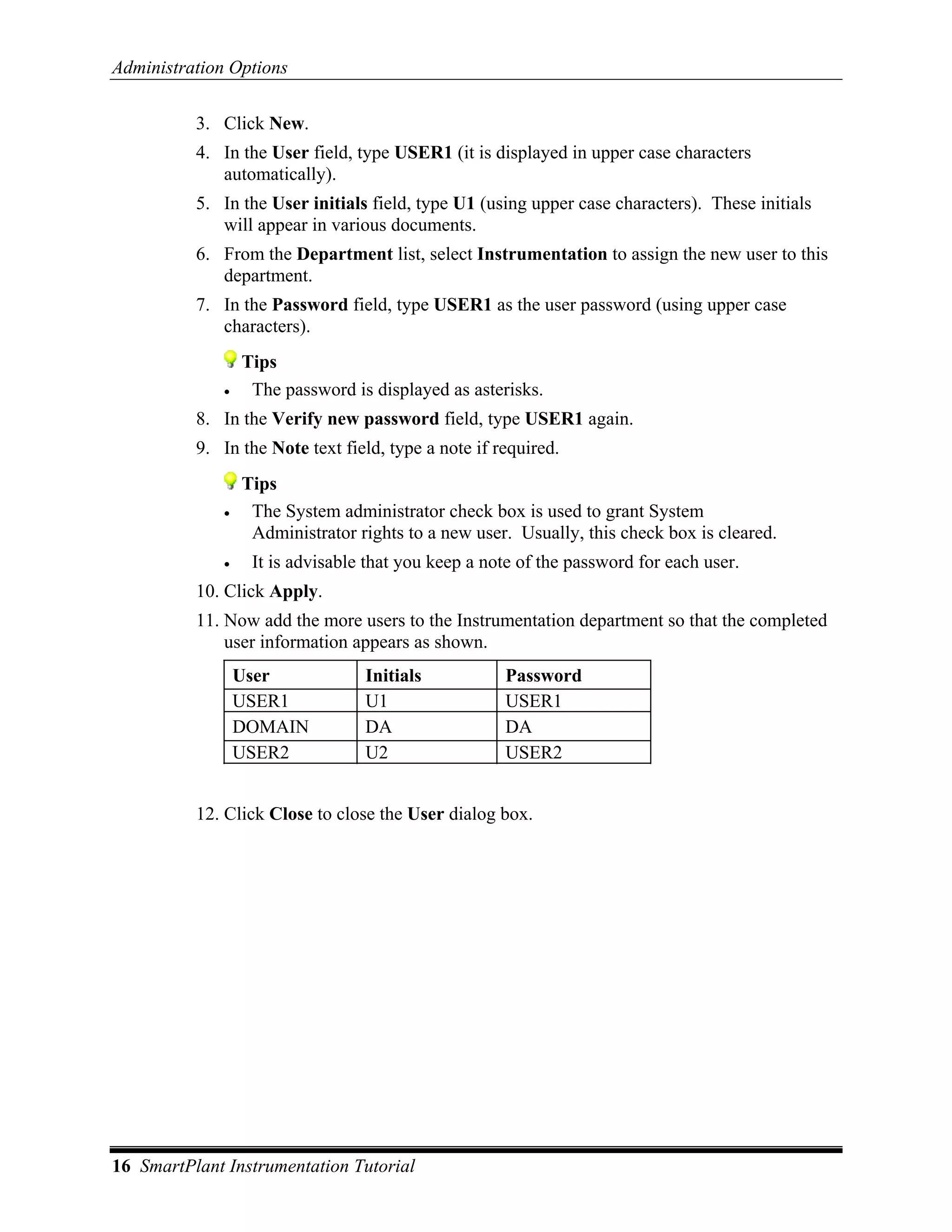 Administration Options

          3. Click New.
          4. In the User field, type USER1 (it is displayed in upper case characters
             automatically).
          5. In the User initials field, type U1 (using upper case characters). These initials
             will appear in various documents.
          6. From the Department list, select Instrumentation to assign the new user to this
             department.
          7. In the Password field, type USER1 as the user password (using upper case
             characters).
                  Tips
              •    The password is displayed as asterisks.
          8. In the Verify new password field, type USER1 again.
          9. In the Note text field, type a note if required.
                  Tips
              •    The System administrator check box is used to grant System
                   Administrator rights to a new user. Usually, this check box is cleared.
              •    It is advisable that you keep a note of the password for each user.
          10. Click Apply.
          11. Now add the more users to the Instrumentation department so that the completed
              user information appears as shown.
                  User            Initials           Password
                  USER1           U1                 USER1
                  DOMAIN          DA                 DA
                  USER2           U2                 USER2


          12. Click Close to close the User dialog box.




16 SmartPlant Instrumentation Tutorial
 