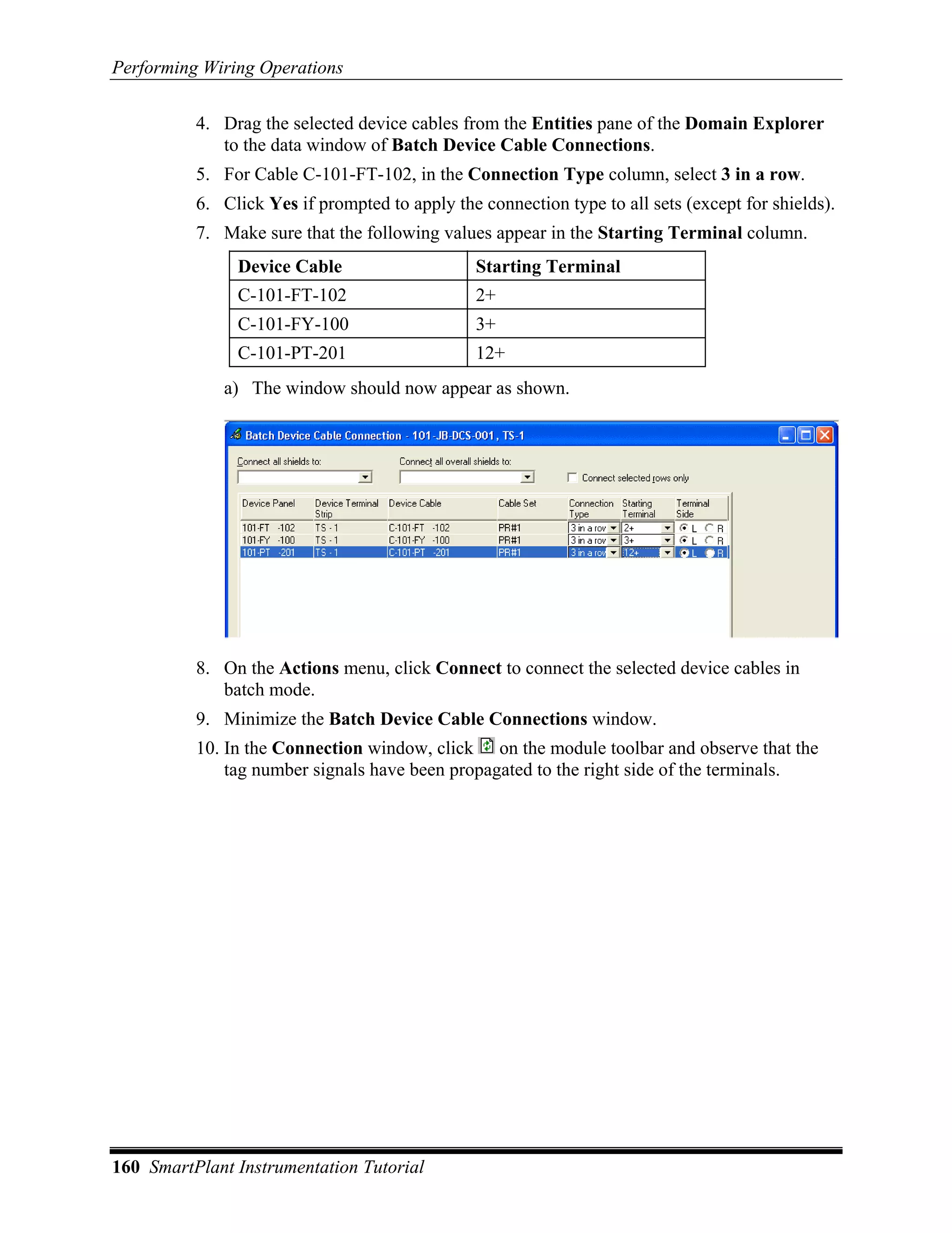 Performing Wiring Operations

          4. Drag the selected device cables from the Entities pane of the Domain Explorer
             to the data window of Batch Device Cable Connections.
          5. For Cable C-101-FT-102, in the Connection Type column, select 3 in a row.
          6. Click Yes if prompted to apply the connection type to all sets (except for shields).
          7. Make sure that the following values appear in the Starting Terminal column.
               Device Cable                     Starting Terminal
               C-101-FT-102                     2+
               C-101-FY-100                     3+
               C-101-PT-201                     12+
             a) The window should now appear as shown.




          8. On the Actions menu, click Connect to connect the selected device cables in
             batch mode.
          9. Minimize the Batch Device Cable Connections window.
          10. In the Connection window, click on the module toolbar and observe that the
              tag number signals have been propagated to the right side of the terminals.




160 SmartPlant Instrumentation Tutorial
 