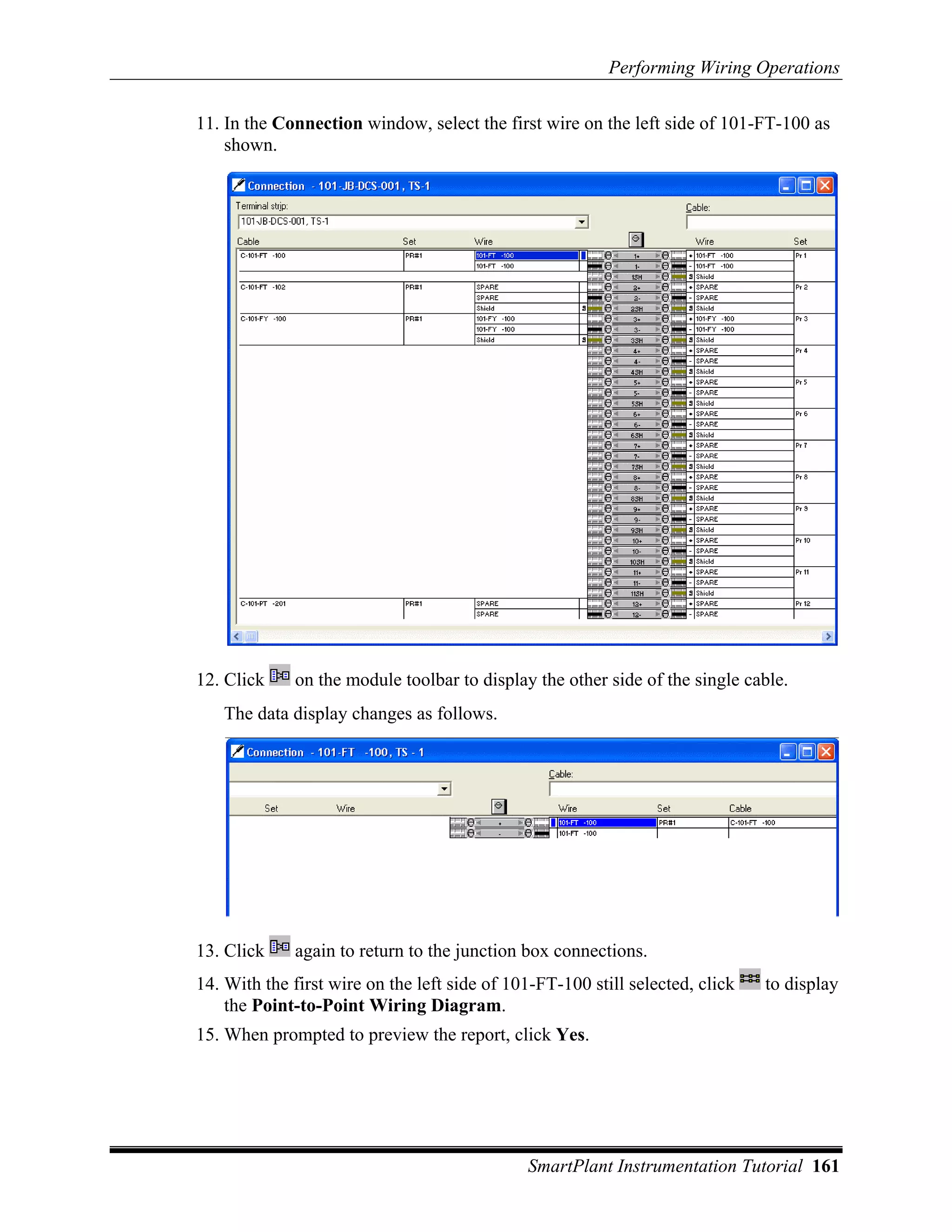 Performing Wiring Operations

11. In the Connection window, select the first wire on the left side of 101-FT-100 as
    shown.




12. Click    on the module toolbar to display the other side of the single cable.
   The data display changes as follows.




13. Click    again to return to the junction box connections.
14. With the first wire on the left side of 101-FT-100 still selected, click   to display
    the Point-to-Point Wiring Diagram.
15. When prompted to preview the report, click Yes.




                                              SmartPlant Instrumentation Tutorial 161
 