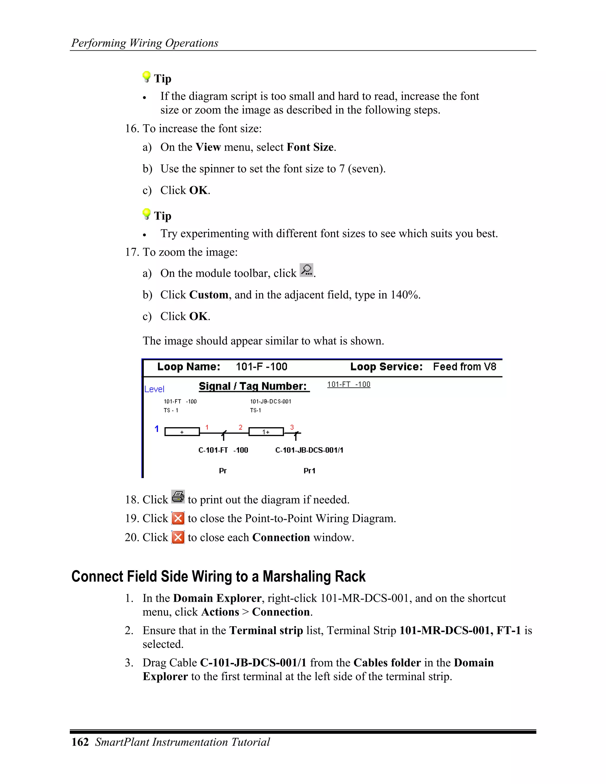 Performing Wiring Operations


                 Tip
             •    If the diagram script is too small and hard to read, increase the font
                  size or zoom the image as described in the following steps.
          16. To increase the font size:
             a) On the View menu, select Font Size.
             b) Use the spinner to set the font size to 7 (seven).
             c) Click OK.

                 Tip
             •    Try experimenting with different font sizes to see which suits you best.
          17. To zoom the image:
             a) On the module toolbar, click       .
             b) Click Custom, and in the adjacent field, type in 140%.
             c) Click OK.

             The image should appear similar to what is shown.




          18. Click     to print out the diagram if needed.
          19. Click     to close the Point-to-Point Wiring Diagram.
          20. Click     to close each Connection window.


Connect Field Side Wiring to a Marshaling Rack
          1. In the Domain Explorer, right-click 101-MR-DCS-001, and on the shortcut
             menu, click Actions > Connection.
          2. Ensure that in the Terminal strip list, Terminal Strip 101-MR-DCS-001, FT-1 is
             selected.
          3. Drag Cable C-101-JB-DCS-001/1 from the Cables folder in the Domain
             Explorer to the first terminal at the left side of the terminal strip.




162 SmartPlant Instrumentation Tutorial
 