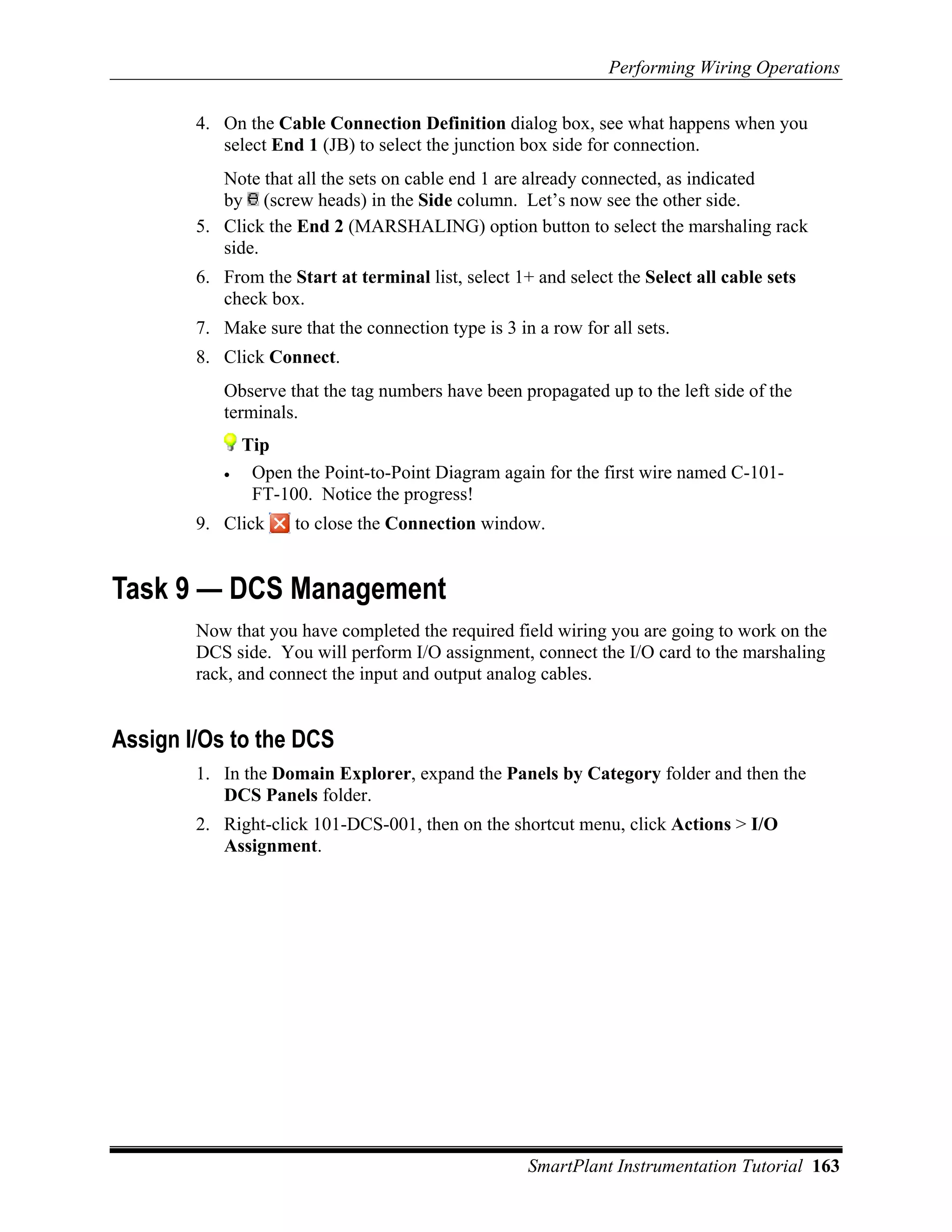 Performing Wiring Operations

        4. On the Cable Connection Definition dialog box, see what happens when you
           select End 1 (JB) to select the junction box side for connection.
           Note that all the sets on cable end 1 are already connected, as indicated
           by (screw heads) in the Side column. Let’s now see the other side.
        5. Click the End 2 (MARSHALING) option button to select the marshaling rack
           side.
        6. From the Start at terminal list, select 1+ and select the Select all cable sets
           check box.
        7. Make sure that the connection type is 3 in a row for all sets.
        8. Click Connect.
           Observe that the tag numbers have been propagated up to the left side of the
           terminals.
               Tip
           •    Open the Point-to-Point Diagram again for the first wire named C-101-
                FT-100. Notice the progress!
        9. Click     to close the Connection window.


Task 9 — DCS Management
        Now that you have completed the required field wiring you are going to work on the
        DCS side. You will perform I/O assignment, connect the I/O card to the marshaling
        rack, and connect the input and output analog cables.


Assign I/Os to the DCS
        1. In the Domain Explorer, expand the Panels by Category folder and then the
           DCS Panels folder.
        2. Right-click 101-DCS-001, then on the shortcut menu, click Actions > I/O
           Assignment.




                                                     SmartPlant Instrumentation Tutorial 163
 