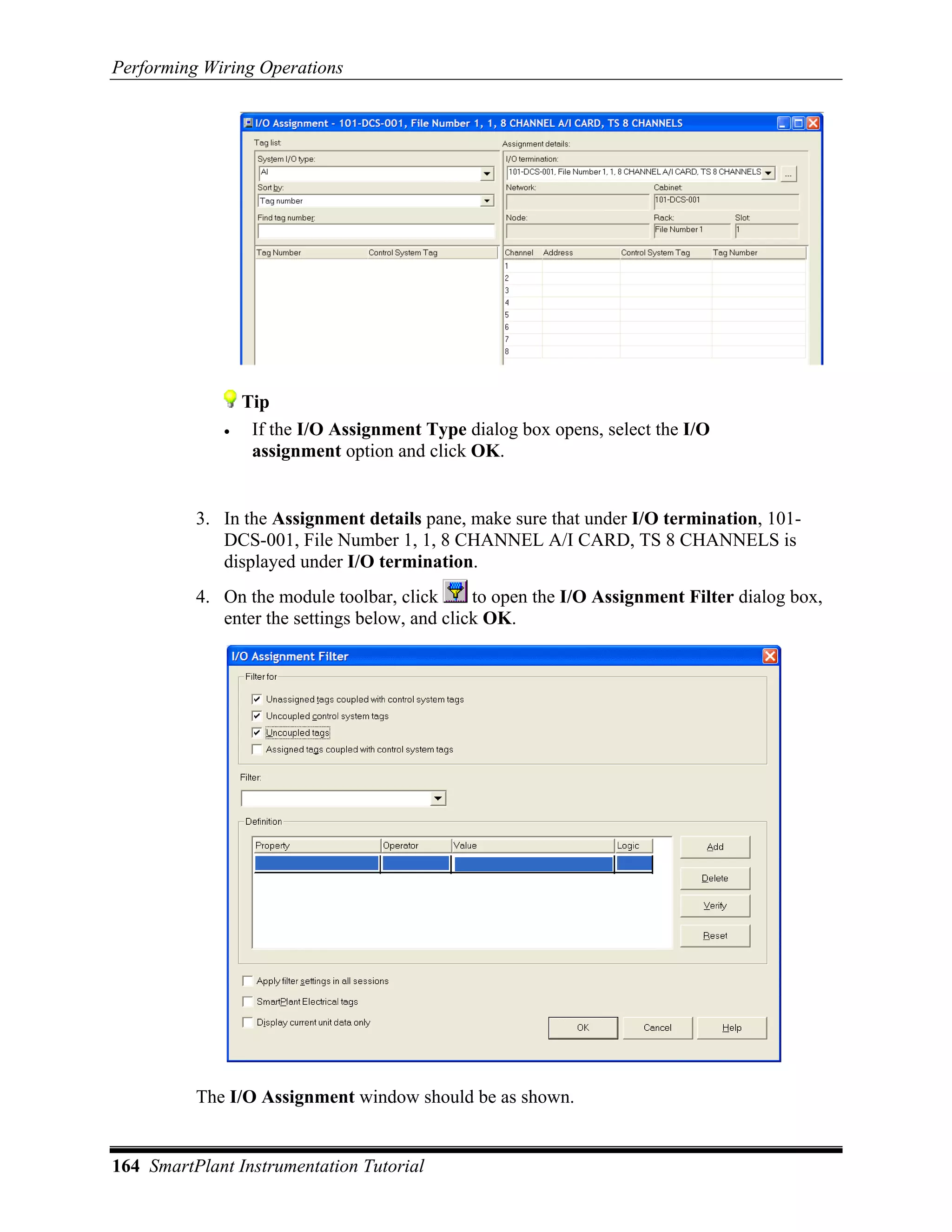 Performing Wiring Operations




                 Tip
             •    If the I/O Assignment Type dialog box opens, select the I/O
                  assignment option and click OK.


          3. In the Assignment details pane, make sure that under I/O termination, 101-
             DCS-001, File Number 1, 1, 8 CHANNEL A/I CARD, TS 8 CHANNELS is
             displayed under I/O termination.
          4. On the module toolbar, click      to open the I/O Assignment Filter dialog box,
             enter the settings below, and click OK.




          The I/O Assignment window should be as shown.


164 SmartPlant Instrumentation Tutorial
 
