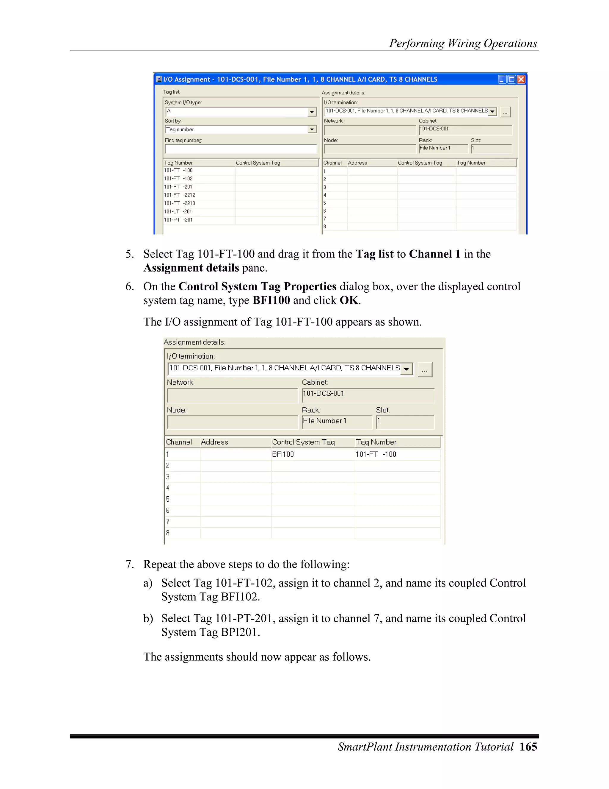 Performing Wiring Operations




5. Select Tag 101-FT-100 and drag it from the Tag list to Channel 1 in the
   Assignment details pane.
6. On the Control System Tag Properties dialog box, over the displayed control
   system tag name, type BFI100 and click OK.
   The I/O assignment of Tag 101-FT-100 appears as shown.




7. Repeat the above steps to do the following:
   a) Select Tag 101-FT-102, assign it to channel 2, and name its coupled Control
      System Tag BFI102.
   b) Select Tag 101-PT-201, assign it to channel 7, and name its coupled Control
      System Tag BPI201.

   The assignments should now appear as follows.




                                           SmartPlant Instrumentation Tutorial 165
 