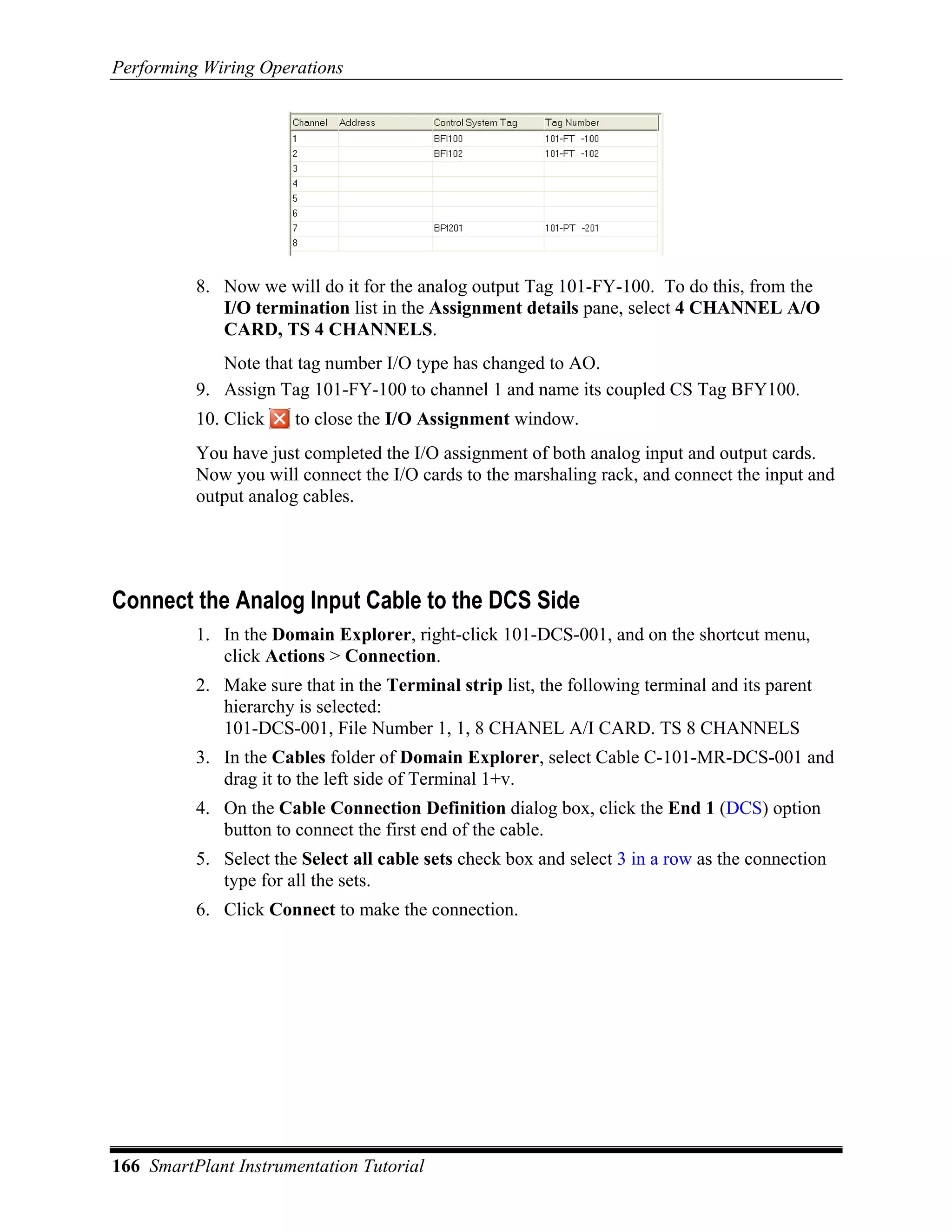Performing Wiring Operations




          8. Now we will do it for the analog output Tag 101-FY-100. To do this, from the
             I/O termination list in the Assignment details pane, select 4 CHANNEL A/O
             CARD, TS 4 CHANNELS.
             Note that tag number I/O type has changed to AO.
          9. Assign Tag 101-FY-100 to channel 1 and name its coupled CS Tag BFY100.
          10. Click    to close the I/O Assignment window.
          You have just completed the I/O assignment of both analog input and output cards.
          Now you will connect the I/O cards to the marshaling rack, and connect the input and
          output analog cables.




Connect the Analog Input Cable to the DCS Side
          1. In the Domain Explorer, right-click 101-DCS-001, and on the shortcut menu,
             click Actions > Connection.
          2. Make sure that in the Terminal strip list, the following terminal and its parent
             hierarchy is selected:
             101-DCS-001, File Number 1, 1, 8 CHANEL A/I CARD. TS 8 CHANNELS
          3. In the Cables folder of Domain Explorer, select Cable C-101-MR-DCS-001 and
             drag it to the left side of Terminal 1+v.
          4. On the Cable Connection Definition dialog box, click the End 1 (DCS) option
             button to connect the first end of the cable.
          5. Select the Select all cable sets check box and select 3 in a row as the connection
             type for all the sets.
          6. Click Connect to make the connection.




166 SmartPlant Instrumentation Tutorial
 