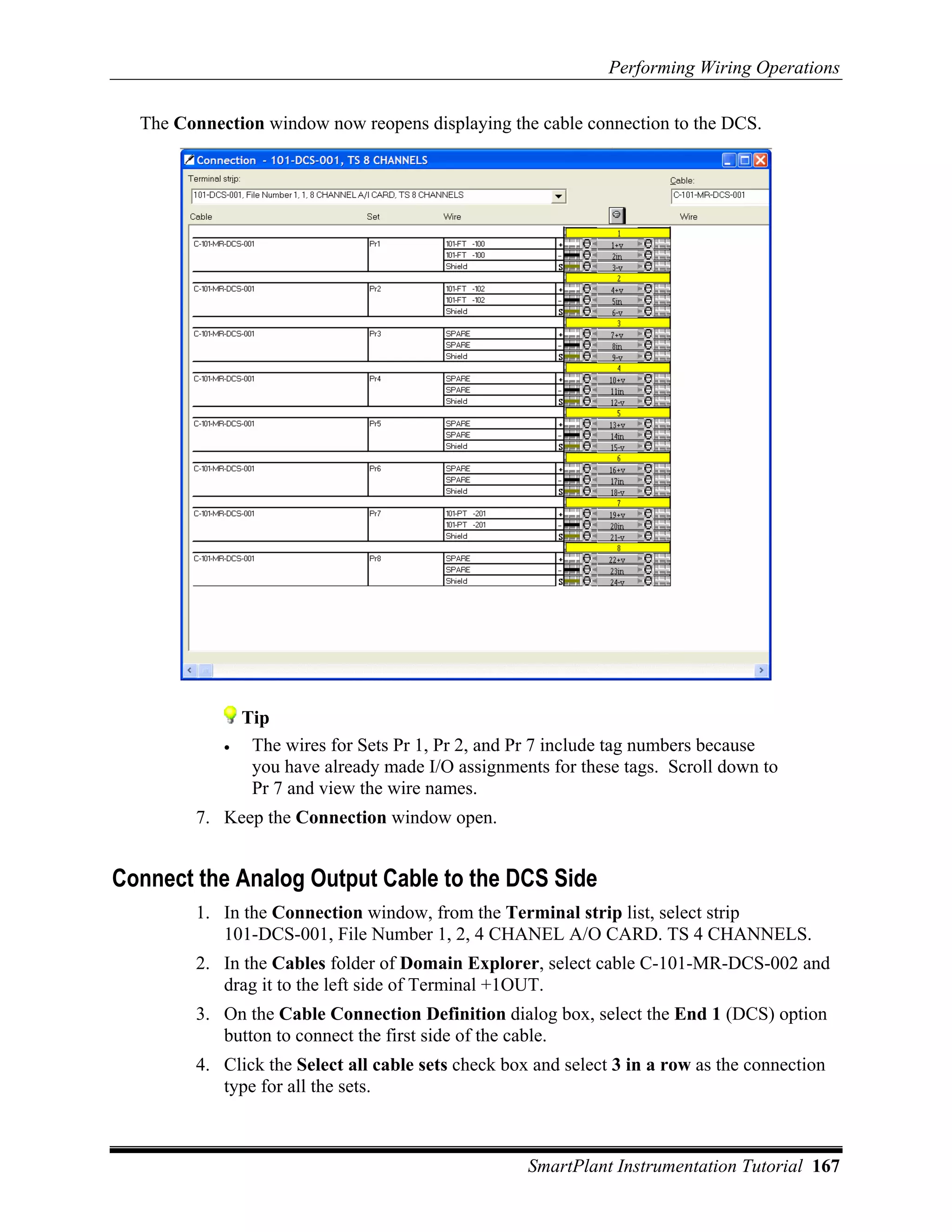 Performing Wiring Operations

  The Connection window now reopens displaying the cable connection to the DCS.




                Tip
            •    The wires for Sets Pr 1, Pr 2, and Pr 7 include tag numbers because
                 you have already made I/O assignments for these tags. Scroll down to
                 Pr 7 and view the wire names.
        7. Keep the Connection window open.


Connect the Analog Output Cable to the DCS Side
        1. In the Connection window, from the Terminal strip list, select strip
           101-DCS-001, File Number 1, 2, 4 CHANEL A/O CARD. TS 4 CHANNELS.
        2. In the Cables folder of Domain Explorer, select cable C-101-MR-DCS-002 and
           drag it to the left side of Terminal +1OUT.
        3. On the Cable Connection Definition dialog box, select the End 1 (DCS) option
           button to connect the first side of the cable.
        4. Click the Select all cable sets check box and select 3 in a row as the connection
           type for all the sets.



                                                    SmartPlant Instrumentation Tutorial 167
 