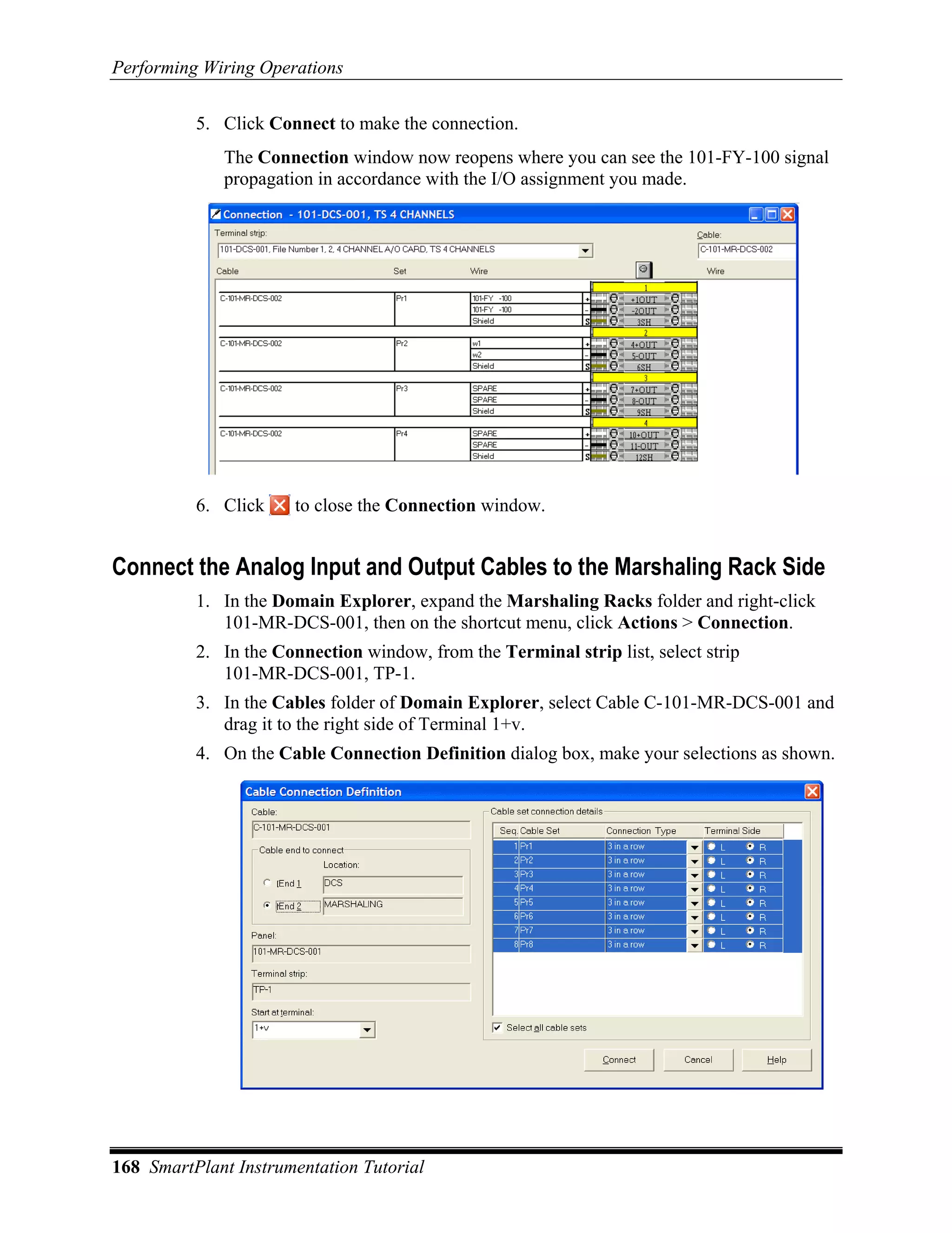 Performing Wiring Operations

          5. Click Connect to make the connection.
             The Connection window now reopens where you can see the 101-FY-100 signal
             propagation in accordance with the I/O assignment you made.




          6. Click    to close the Connection window.


Connect the Analog Input and Output Cables to the Marshaling Rack Side
          1. In the Domain Explorer, expand the Marshaling Racks folder and right-click
             101-MR-DCS-001, then on the shortcut menu, click Actions > Connection.
          2. In the Connection window, from the Terminal strip list, select strip
             101-MR-DCS-001, TP-1.
          3. In the Cables folder of Domain Explorer, select Cable C-101-MR-DCS-001 and
             drag it to the right side of Terminal 1+v.
          4. On the Cable Connection Definition dialog box, make your selections as shown.




168 SmartPlant Instrumentation Tutorial
 