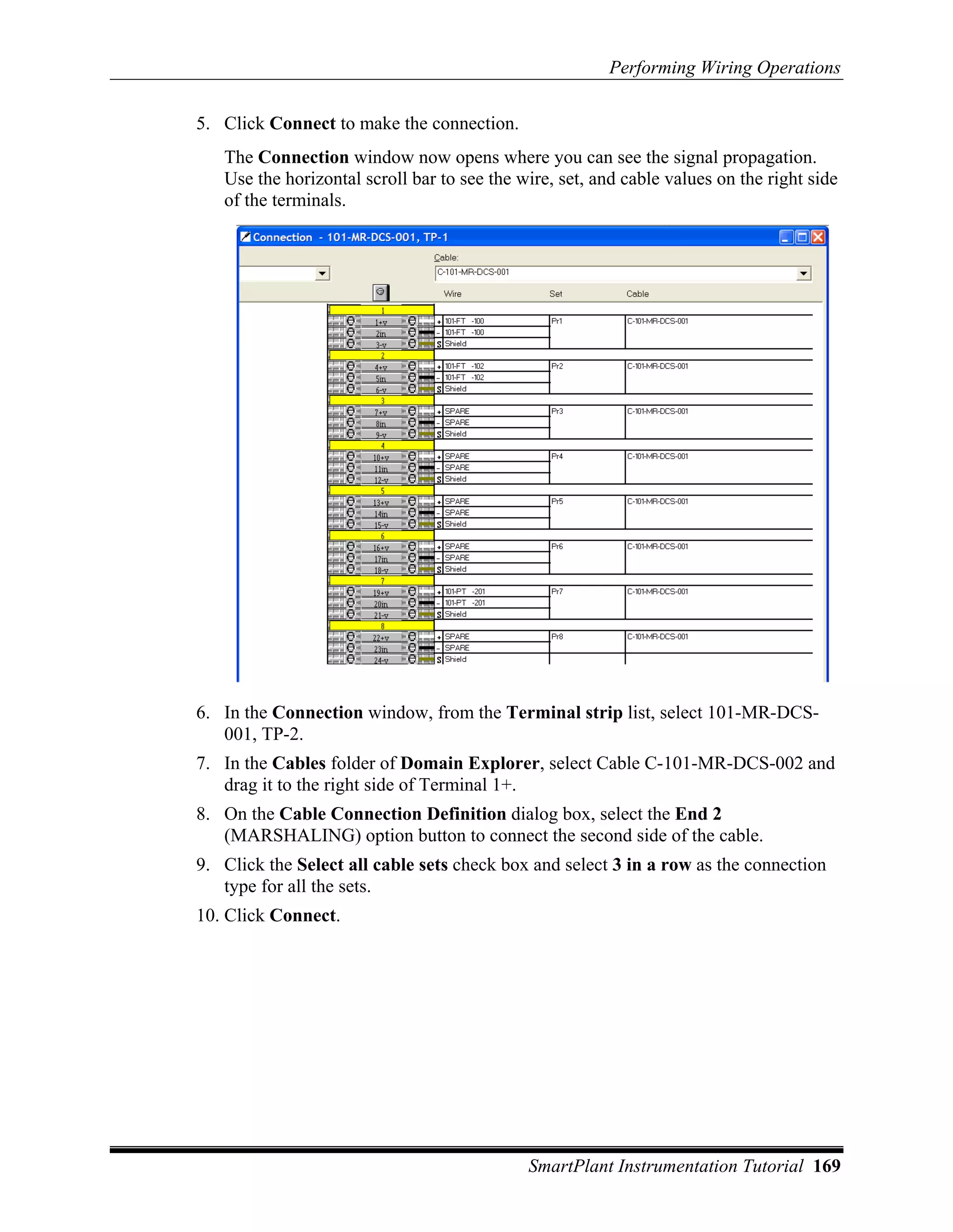 Performing Wiring Operations

5. Click Connect to make the connection.
   The Connection window now opens where you can see the signal propagation.
   Use the horizontal scroll bar to see the wire, set, and cable values on the right side
   of the terminals.




6. In the Connection window, from the Terminal strip list, select 101-MR-DCS-
   001, TP-2.
7. In the Cables folder of Domain Explorer, select Cable C-101-MR-DCS-002 and
   drag it to the right side of Terminal 1+.
8. On the Cable Connection Definition dialog box, select the End 2
   (MARSHALING) option button to connect the second side of the cable.
9. Click the Select all cable sets check box and select 3 in a row as the connection
   type for all the sets.
10. Click Connect.




                                             SmartPlant Instrumentation Tutorial 169
 